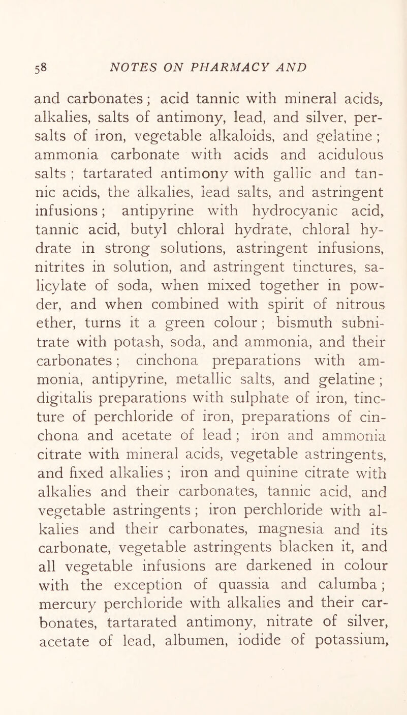 and carbonates; acid tannic with mineral acids, alkalies, salts of antimony, lead, and silver, per- salts of iron, vegetable alkaloids, and gelatine ; ammonia carbonate with acids and acidulous salts ; tartarated antimony with gallic and tan- nic acids, the alkalies, lead salts, and astringent infusions; antipyrine with hydrocyanic acid, tannic acid, butyl chloral hydrate, chloral hy- drate in strong solutions, astringent infusions, nitrites in solution, and astringent tinctures, sa- licylate of soda, when mixed together in pow- der, and when combined with spirit of nitrous ether, turns it a green colour; bismuth subni- trate with potash, soda, and ammonia, and their carbonates; cinchona preparations with am- monia, antipyrine, metallic salts, and gelatine ; digitalis preparations with sulphate of iron, tinc- ture of perchloride of iron, preparations of cin- chona and acetate of lead; iron and ammonia citrate with mineral acids, vegetable astringents, and hxed alkalies; iron and quinine citrate with alkalies and their carbonates, tannic acid, and vegetable astringents ; iron perchloride with al- kalies and their carbonates, magnesia and its carbonate, vegetable astringents blacken it, and all vegetable infusions are darkened in colour with the exception of quassia and calumba; mercury perchloride with alkalies and their car- bonates, tartarated antimony, nitrate of silver, acetate of lead, albumen, iodide of potassium.