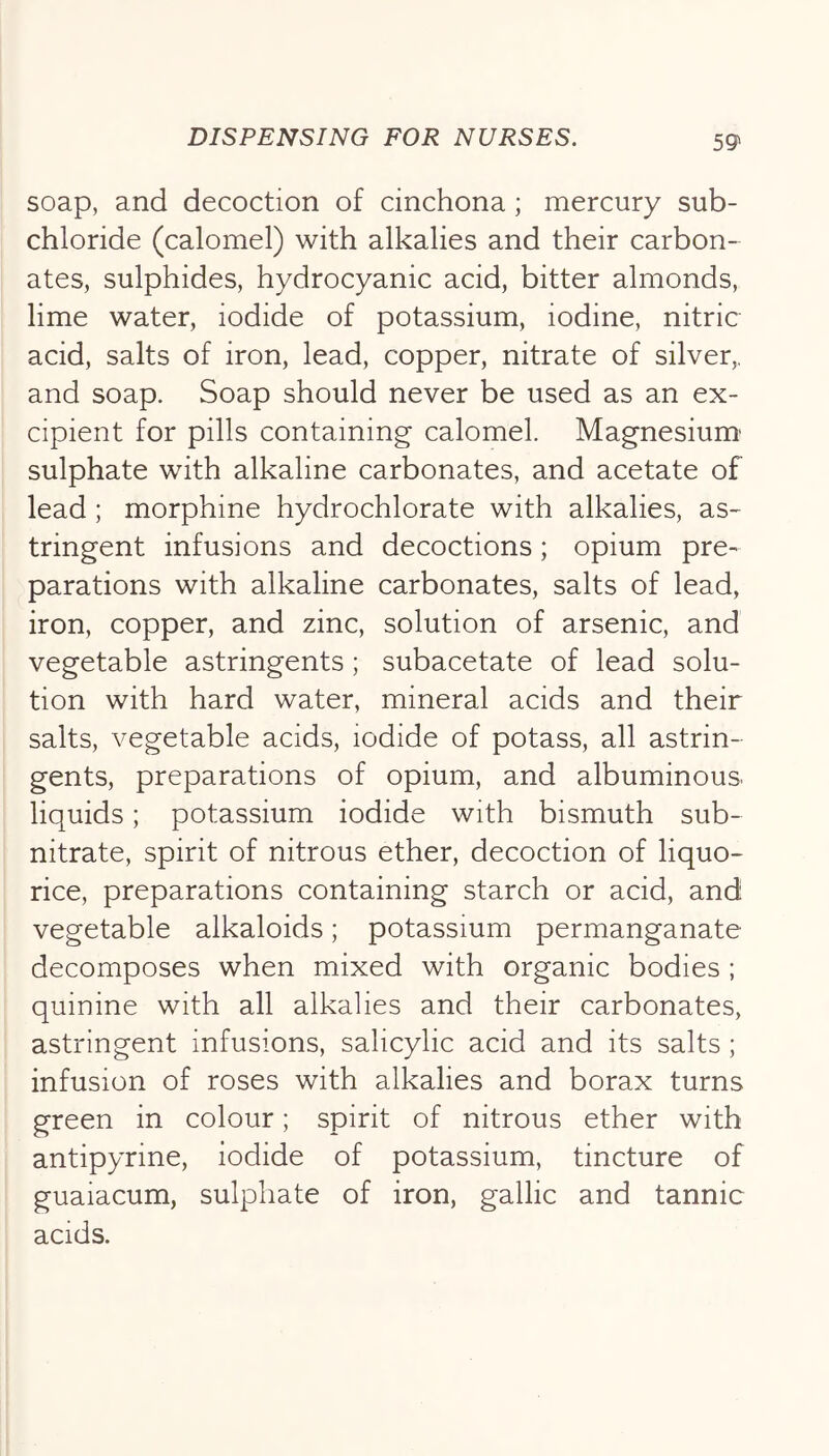 soap, and decoction of cinchona ; mercury sub- chloride (calomel) with alkalies and their carbon- ates, sulphides, hydrocyanic acid, bitter almonds, lime water, iodide of potassium, iodine, nitric acid, salts of iron, lead, copper, nitrate of silver,, and soap. Soap should never be used as an ex- cipient for pills containing calomel. Magnesium' sulphate with alkaline carbonates, and acetate of lead ; morphine hydrochlorate with alkalies, as- tringent infusions and decoctions; opium pre- parations with alkaline carbonates, salts of lead, iron, copper, and zinc, solution of arsenic, and vegetable astringents; subacetate of lead solu- tion with hard water, mineral acids and their salts, vegetable acids, iodide of potass, all astrin- gents, preparations of opium, and albuminous, liquids; potassium iodide with bismuth sub- nitrate, spirit of nitrous ether, decoction of liquo- rice, preparations containing starch or acid, and vegetable alkaloids; potassium permanganate decomposes when mixed with organic bodies ; quinine with all alkalies and their carbonates, astringent infusions, salicylic acid and its salts; infusion of roses with alkalies and borax turns green in colour; spirit of nitrous ether with antipyrine, iodide of potassium, tincture of guaiacum, sulphate of iron, gallic and tannic acids.