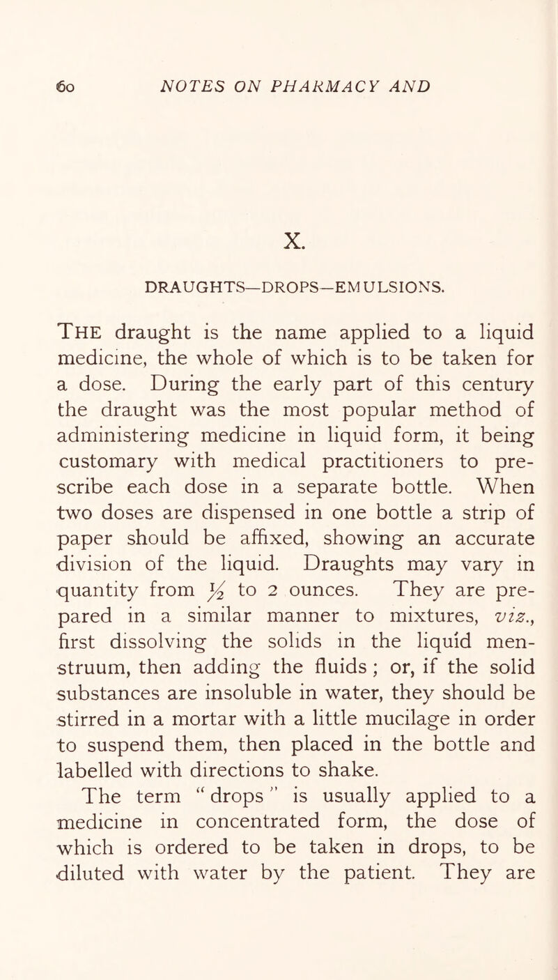 X. DRAUGHTS—DROPS—EM ULSIONS. The draught is the name applied to a liquid medicine, the whole of which is to be taken for a dose. During the early part of this century the draught was the most popular method of administering medicine in liquid form, it being customary with medical practitioners to pre- scribe each dose in a separate bottle. When two doses are dispensed in one bottle a strip of paper should be affixed, showing an accurate division of the liquid. Draughts may vary in quantity from to 2 ounces. They are pre- pared in a similar manner to mixtures, viz., first dissolving the solids in the liquid men- struum, then adding the fluids; or, if the solid substances are insoluble in water, they should be stirred in a mortar with a little mucilage in order to suspend them, then placed in the bottle and labelled with directions to shake. The term  dropsis usually applied to a medicine in concentrated form, the dose of which is ordered to be taken in drops, to be diluted with water by the patient. They are