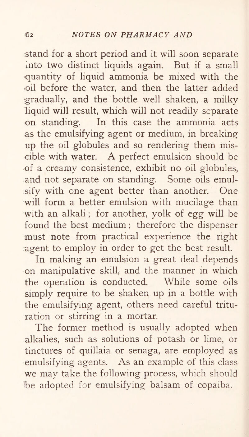•stand for a short period and it will soon separate into two distinct liquids again. But if a small quantity of liquid ammonia be mixed with the oil before the water, and then the latter added gradually, and the bottle well shaken, a milky liquid will result, which will not readily separate on standing. In this case the ammonia acts as the emulsifying agent or medium, in breaking up the oil globules and so rendering them mis- cible with water. A perfect emulsion should be of a creamy consistence, exhibit no oil globules, and not separate on standing. Some oils emul- sify with one agent better than another. One will form a better emulsion with mucilage than with an alkali; for another, yolk of egg will be found the best medium; therefore the dispenser must note from practical experience the right agent to employ in order to get the best result. In making an emulsion a great deal depends on manipulative skill, and the manner in which the operation is conducted. While some oils simply require to be shaken up in a bottle with the emulsifying agent, others need careful tritu- ration or stirring in a mortar. The former method is usually adopted when alkalies, such as solutions of potash or lime, or tinctures of quillaia or senaga, are employed as emulsifying agents. As an example of this class we may take the following process, which should ■be adopted for emulsifying balsam of copaiba.