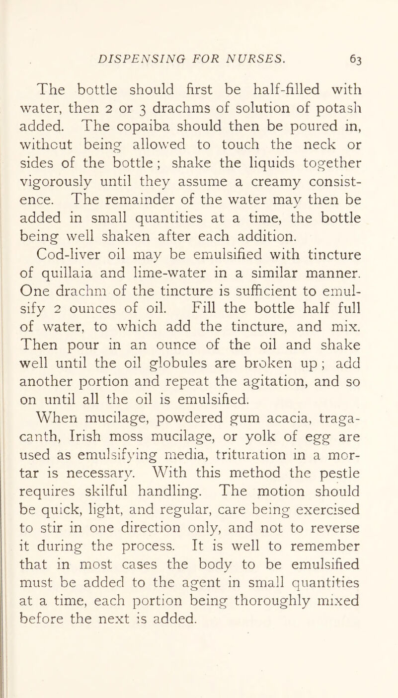 The bottle should first be half-filled with water, then 2 or 3 drachms of solution of potash added. The copaiba should then be poured in, without being allowed to touch the neck or sides of the bottle ; shake the liquids together vigorously until they assume a creamy consist- ence. The remainder of the water may then be added in small quantities at a time, the bottle being well shaken after each addition. Cod-liver oil may be emulsified with tincture of quillaia and lime-water in a similar manner. One drachm of the tincture is sufficient to emul- sify 2 ounces of oil. Fill the bottle half full of water, to which add the tincture, and mix. Then pour in an ounce of the oil and shake well until the oil globules are broken up ; add another portion and repeat the agitation, and so on until all the oil is emulsified. When mucilage, powdered gum acacia, traga- canth, Irish moss mucilage, or yolk of egg are used as emulsifying media, trituration in a mor- tar is necessary. With this method the pestle requires skilful handling. The motion should be quick, light, and regular, care being exercised to stir in one direction only, and not to reverse it during the process. It is well to remember that in most cases the body to be emulsified must be added to the agent in small quantities at a time, each portion being thoroughly mixed before the next is added.