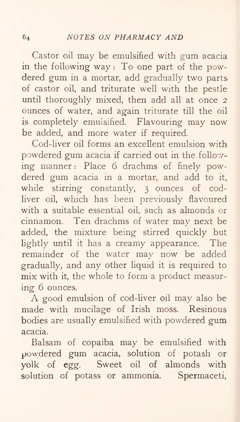 Castor oil may be emulsified with gum acacia in the following way: To one part of the pow- dered gum in a mortar, add gradually two parts of castor oil, and triturate well with the pestle until thoroughly mixed, then add all at once 2 ounces of water, and again triturate till the oil is completely emulsified. Flavouring may now be added, and more water if required. Cod-liver oil forms an excellent emulsion with powdered gum acacia if carried out in the follov/- ing manner: Place 6 drachms of finely pow- dered gum acacia in a mortar, and add to it, while stirring constantly, 3 ounces of cod- liver oil, which has been previously flavoured with a suitable essential oil, such as almonds or cinnamon. Ten drachms of water may next be added, the mixture being stirred quickly but lightly until it has a creamy appearance. The remainder of the water may now be added gradually, and any other liquid it is required to mix with it, the whole to form a product measur- ing 6 ounces. A good emulsion of cod-liver oil may also be made with mucilage of Irish moss. Resinous bodies are usually emulsified with powdered gum acacia. Balsam of copaiba may be emulsified with powdered gum acacia, solution of potash or yolk of egg. Sweet oil of almonds with solution of potass or ammonia. Spermaceti,