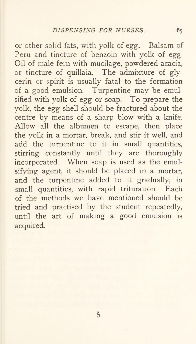 or other solid fats, with yolk of egg. Balsam of Peru and tincture of benzoin with yolk of egg. Oil of male fern with mucilage, powdered acacia, or tincture of quillaia. The admixture of gly- cerin or spirit is usually fatal to the formation of a good emulsion. Turpentine may be emul- sified with yolk of egg or soap. To prepare the yolk, the egg-shell should be fractured about the centre by means of a sharp blow with a knife. Allow all the albumen to escape, then place the yolk in a mortar, break, and stir it well, and add the turpentine to it in small quantities, stirring constantly until they are thoroughly incorporated. When soap is used as the emul- sifying agent, it should be placed in a mortar, and the turpentine added to it gradually, in small quantities, with rapid trituration. Each of the methods we have mentioned should be tried and practised by the student repeatedly, until the art of making a good emulsion is acquired. 5