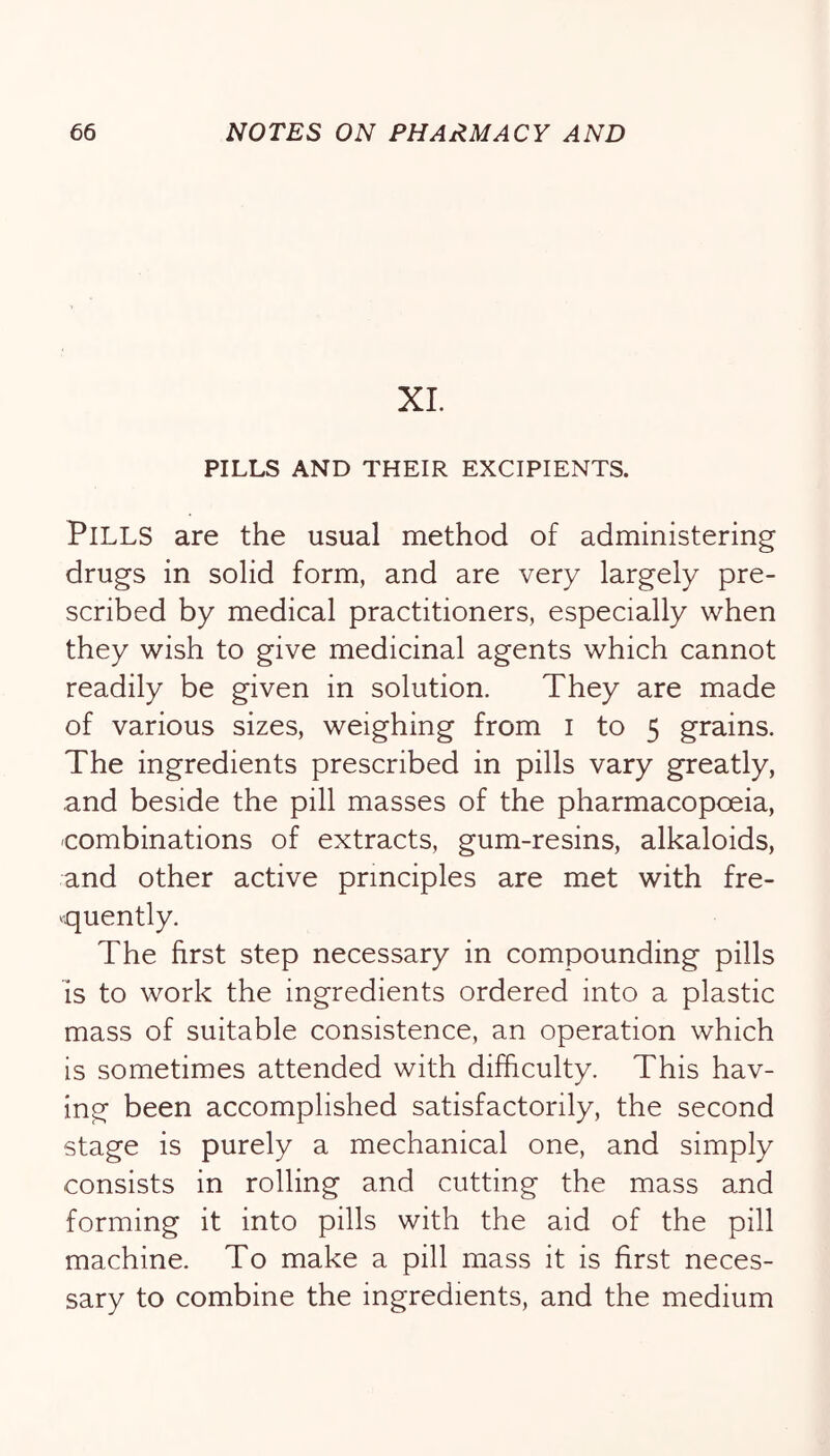 XL PILLS AND THEIR EXCIPIENTS. Pills are the usual method of administering drugs in solid form, and are very largely pre- scribed by medical practitioners, especially when they wish to give medicinal agents which cannot readily be given in solution. They are made of various sizes, weighing from i to 5 grains. The ingredients prescribed in pills vary greatly, and beside the pill masses of the pharmacopoeia, combinations of extracts, gum-resins, alkaloids, and other active principles are met with fre- quently. The first step necessary in compounding pills IS to work the ingredients ordered into a plastic mass of suitable consistence, an operation which is sometimes attended with difficulty. This hav- ing been accomplished satisfactorily, the second stage is purely a mechanical one, and simply consists in rolling and cutting the mass and forming it into pills with the aid of the pill machine. To make a pill mass it is first neces- sary to combine the ingredients, and the medium