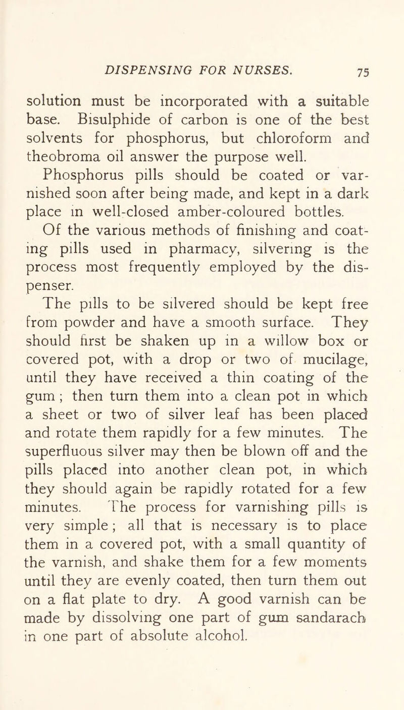 solution must be incorporated with a suitable base. Bisulphide of carbon is one of the best solvents for phosphorus, but chloroform and theobroma oil answer the purpose well. Phosphorus pills should be coated or var- nished soon after being made, and kept in a dark place in well-closed amber-coloured bottles. Of the various methods of finishing and coat- ing pills used in pharmacy, silvering is the process most frequently employed by the dis- penser. The pills to be silvered should be kept free from powder and have a smooth surface. They should first be shaken up in a willow box or covered pot, with a drop or two of mucilage, until they have received a thin coating of the gum ; then turn them into a clean pot in which a sheet or two of silver leaf has been placed and rotate them rapidly for a few minutes. The superfluous silver may then be blown off and the pills placed into another clean pot, in which they should again be rapidly rotated for a few minutes. The process for varnishing pills is very simple; all that is necessary is to place them in a covered pot, with a small quantity of the varnish, and shake them for a few moments until they are evenly coated, then turn them out on a flat plate to dry. A good varnish can be made by dissolving one part of gum sandarach in one part of absolute alcohol.