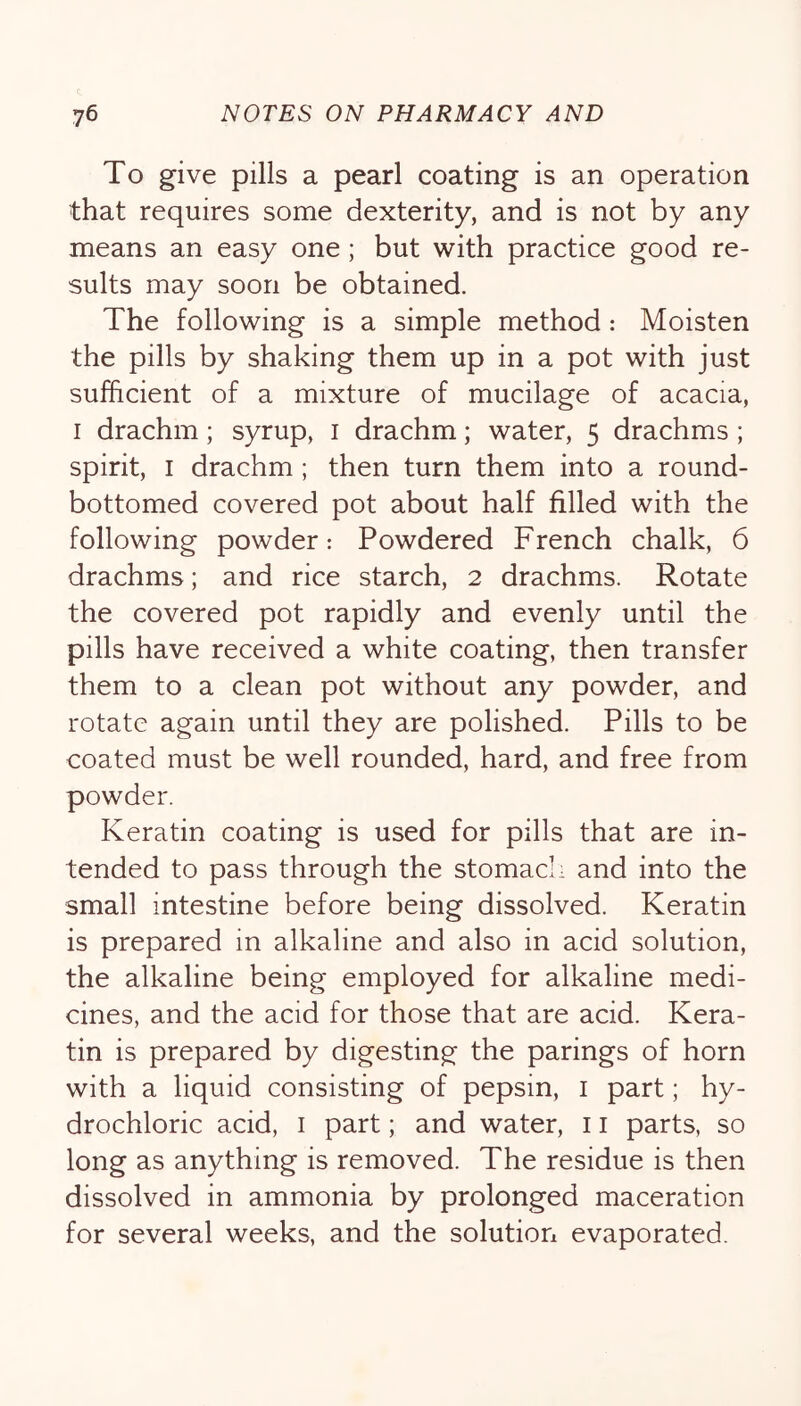 To give pills a pearl coating is an operation that requires some dexterity, and is not by any means an easy one; but with practice good re- sults may soon be obtained. The following is a simple method: Moisten the pills by shaking them up in a pot with just sufficient of a mixture of mucilage of acacia, I drachm; syrup, i drachm; water, 5 drachms ; spirit, I drachm ; then turn them into a round- bottomed covered pot about half filled with the following powder: Powdered French chalk, 6 drachms; and rice starch, 2 drachms. Rotate the covered pot rapidly and evenly until the pills have received a white coating, then transfer them to a clean pot without any powder, and rotate again until they are polished. Pills to be coated must be well rounded, hard, and free from powder. Keratin coating is used for pills that are in- tended to pass through the stomach and into the small intestine before being dissolved. Keratin is prepared in alkaline and also in acid solution, the alkaline being employed for alkaline medi- cines, and the acid for those that are acid. Kera- tin is prepared by digesting the parings of horn with a liquid consisting of pepsin, i part; hy- drochloric acid, I part; and water, 11 parts, so long as anything is removed. The residue is then dissolved in ammonia by prolonged maceration for several weeks, and the solution evaporated.