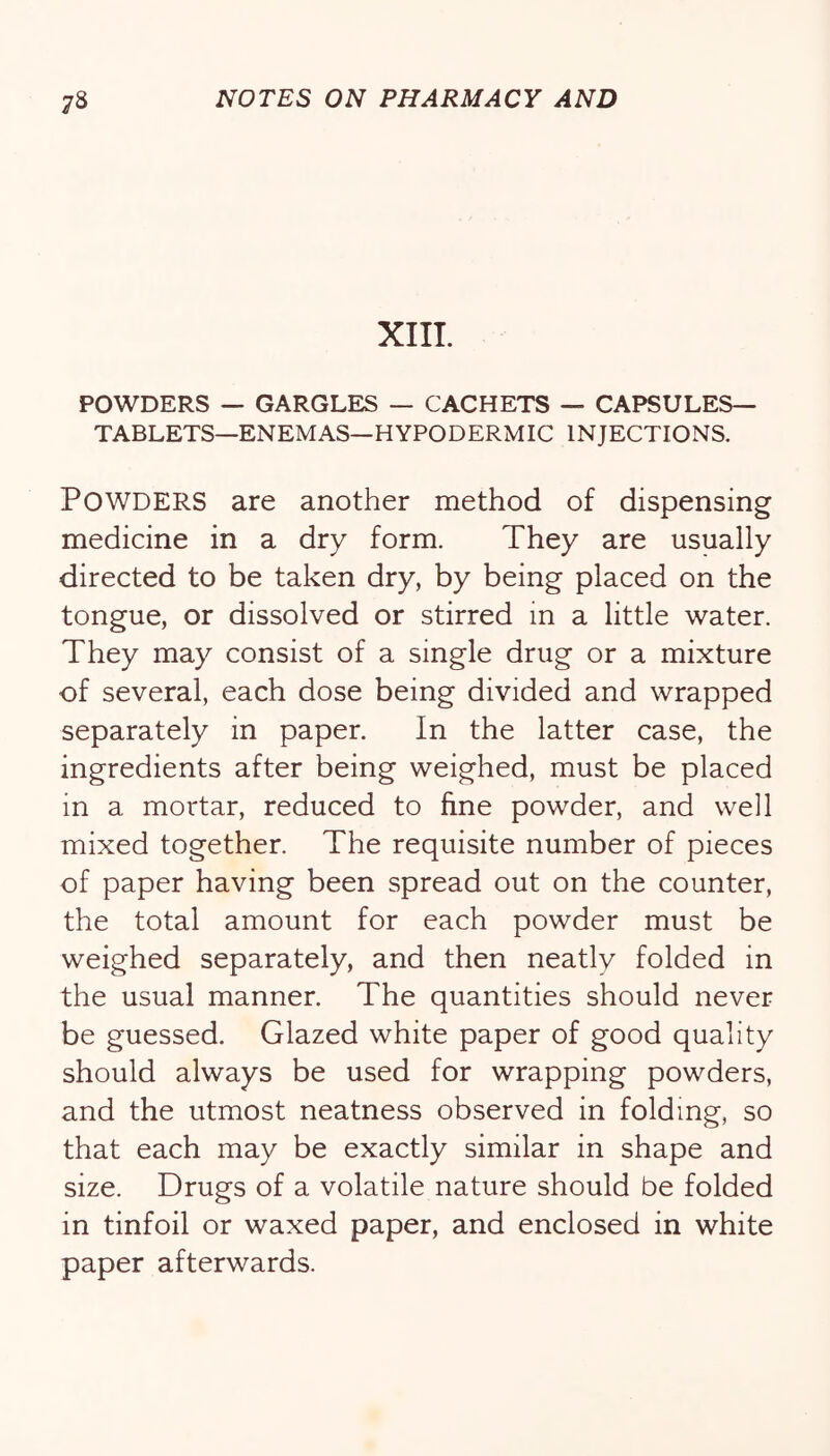 XIIL POWDERS — GARGLES — CACHETS — CAPSULES— TABLETS—ENEMAS—HYPODERMIC INJECTIONS. Powders are another method of dispensing medicine in a dry form. They are usually directed to be taken dry, by being placed on the tongue, or dissolved or stirred in a little water. They may consist of a single drug or a mixture of several, each dose being divided and wrapped separately in paper. In the latter case, the ingredients after being weighed, must be placed in a mortar, reduced to fine powder, and well mixed together. The requisite number of pieces of paper having been spread out on the counter, the total amount for each powder must be weighed separately, and then neatly folded in the usual manner. The quantities should never be guessed. Glazed white paper of good quality should always be used for wrapping powders, and the utmost neatness observed in folding, so that each may be exactly similar in shape and size. Drugs of a volatile nature should be folded in tinfoil or waxed paper, and enclosed in white paper afterwards.