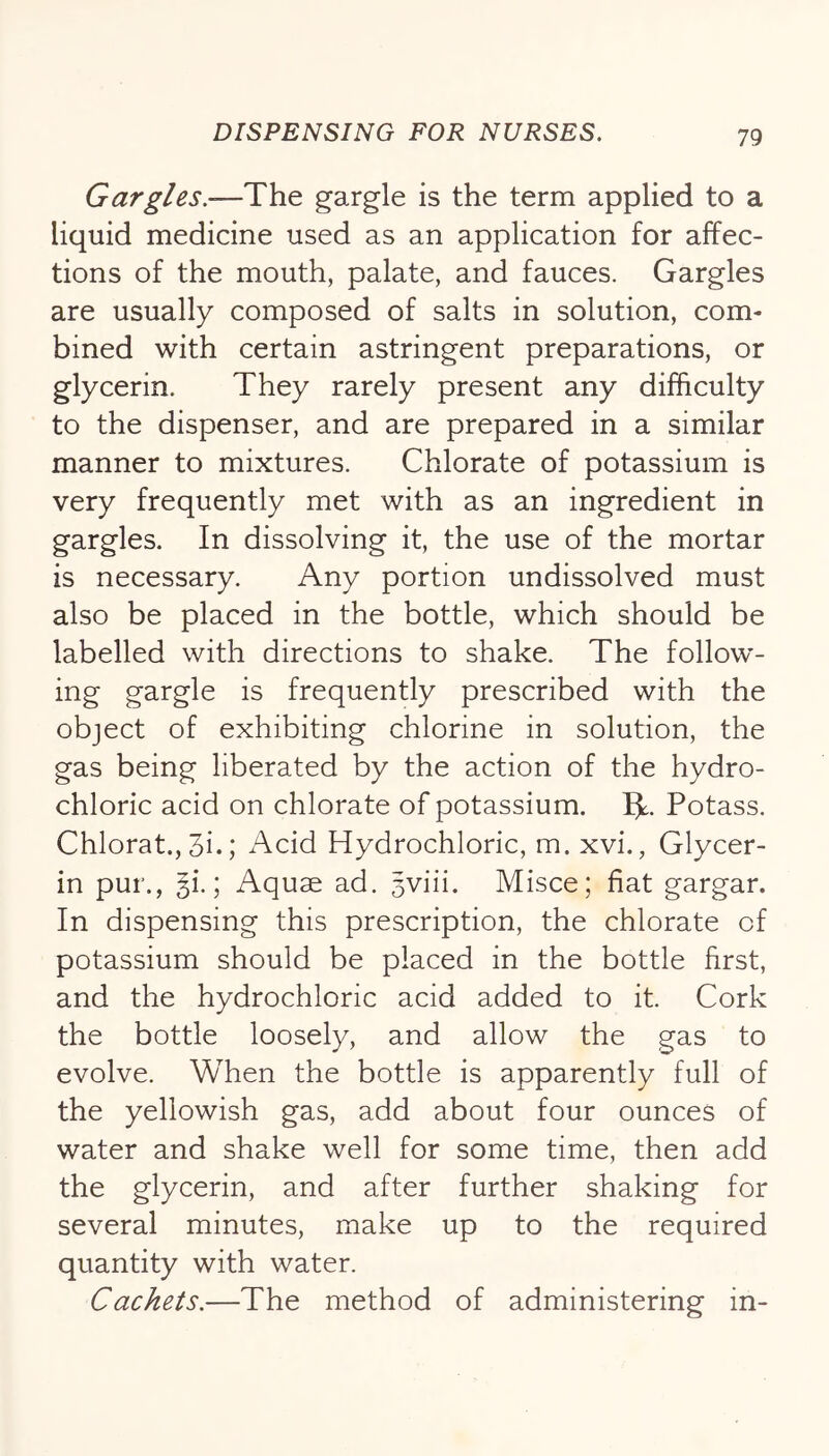 Gargles.-—The gargle is the term applied to a liquid medicine used as an application for affec- tions of the mouth, palate, and fauces. Gargles are usually composed of salts in solution, com- bined with certain astringent preparations, or glycerin. They rarely present any difficulty to the dispenser, and are prepared in a similar manner to mixtures. Chlorate of potassium is very frequently met with as an ingredient in gargles. In dissolving it, the use of the mortar is necessary. Any portion undissolved must also be placed in the bottle, which should be labelled with directions to shake. The follow- ing gargle is frequently prescribed with the object of exhibiting chlorine in solution, the gas being liberated by the action of the hydro- chloric acid on chlorate of potassium. 5^. Potass. Chlorat., 3i.; Acid Hydrochloric, m. xvi., Glycer- in pur., §i.; Aquae ad. 5viii. Misce; fiat gargar. In dispensing this prescription, the chlorate of potassium should be placed in the bottle first, and the hydrochloric acid added to it. Cork the bottle loosely, and allow the gas to evolve. When the bottle is apparently full of the yellowish gas, add about four ounces of water and shake well for some time, then add the glycerin, and after further shaking for several minutes, make up to the required quantity with water. Cachets.—The method of administering in-