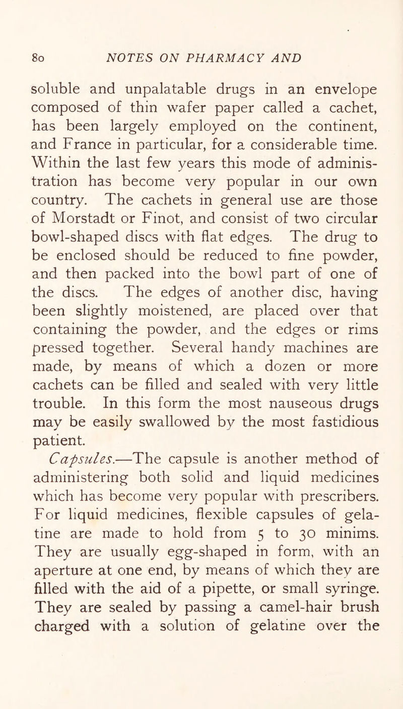 soluble and unpalatable drugs in an envelope composed of thin wafer paper called a cachet, has been largely employed on the continent, and France in particular, for a considerable time. Within the last few years this mode of adminis- tration has become very popular in our own country. The cachets in general use are those of Morstadt or Finot, and consist of two circular bowl-shaped discs with flat edges. The drug to be enclosed should be reduced to fine powder, and then packed into the bowl part of one of the discs. The edges of another disc, having been slightly moistened, are placed over that containing the powder, and the edges or rims pressed together. Several handy machines are made, by m.eans of which a dozen or more cachets can be filled and sealed with very little trouble. In this form the most nauseous drugs may be easily swallowed by the most fastidious patient. Capsules.—The capsule is another method of administering both solid and liquid medicines which has become very popular with prescribers. For liquid medicines, flexible capsules of gela- tine are made to hold from 5 to 30 minims. They are usually egg-shaped in form, with an aperture at one end, by means of which they are filled with the aid of a pipette, or small syringe. They are sealed by passing a camel-hair brush charged with a solution of gelatine over the