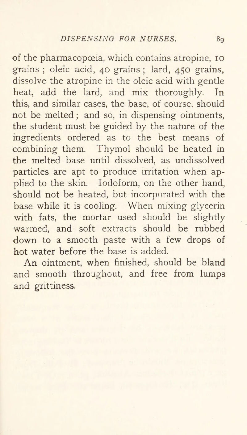 of the pharmacopoeia, which contains atropine, 10 grains ; oleic acid, 40 grains ; lard, 450 grains, dissolve the atropine in the oleic acid with gentle heat, add the lard, and mix thoroughly. In this, and similar cases, the base, of course, should not be melted; and so, in dispensing ointments, the student must be guided by the nature of the ingredients ordered as to the best means of combining them. Thymol should be heated in the melted base until dissolved, as undissolved particles are apt to produce irritation when ap- plied to the skin. Iodoform, on the other hand, should not be heated, but incorporated with the base while it is cooling. When mixing glycerin with fats, the mortar used should be slightly warmed, and soft extracts should be rubbed down to a smooth paste with a few drops of hot water before the base is added. An ointment, when finished, should be bland and smooth throughout, and free from lumps and grittiness.