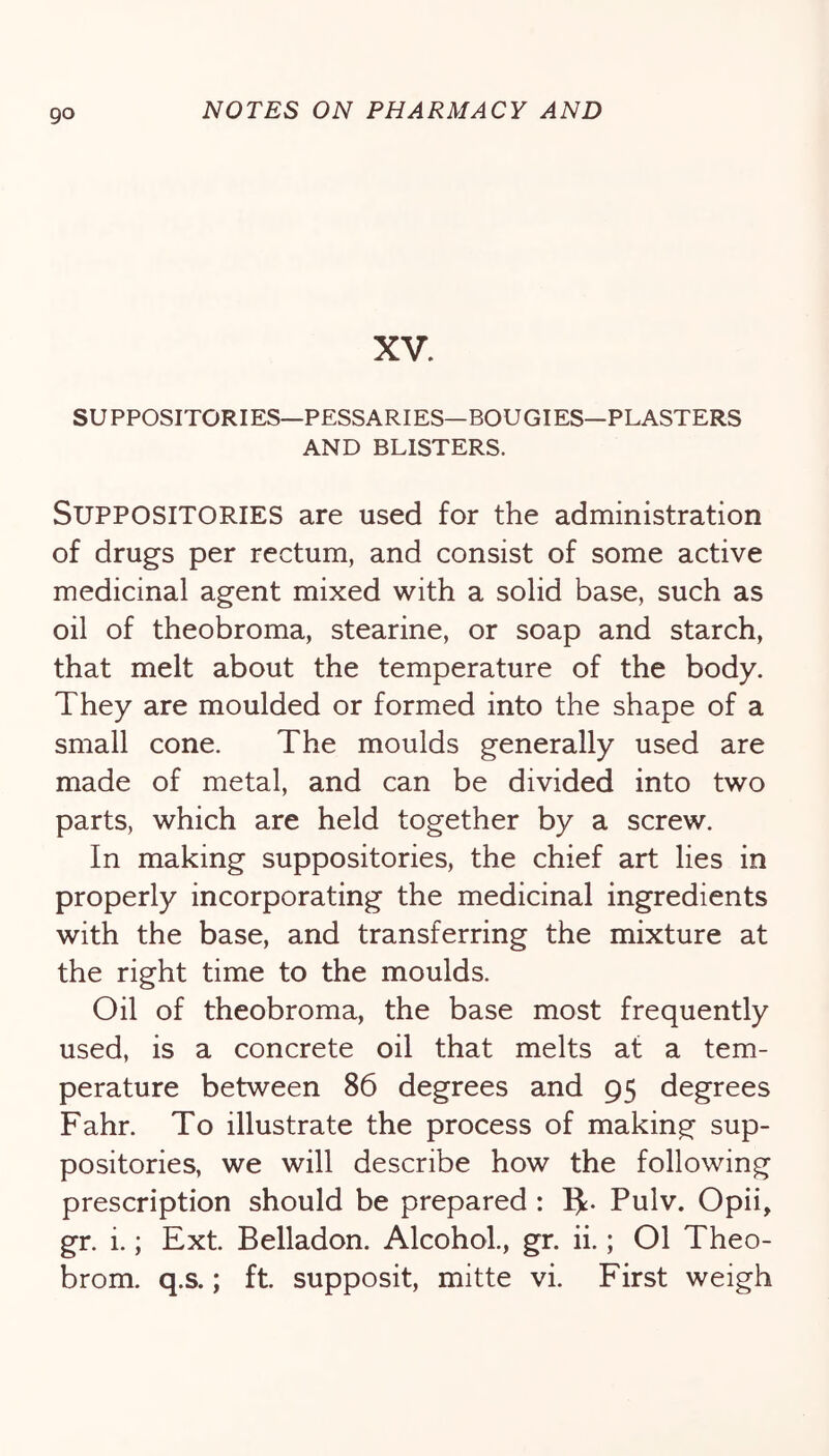 XV. SUPPOSITORIES—PESSARIES—BOUGIES—PLASTERS AND BLISTERS. Suppositories are used for the administration of drugs per rectum, and consist of some active medicinal agent mixed with a solid base, such as oil of theobroma, stearine, or soap and starch, that melt about the temperature of the body. They are moulded or formed into the shape of a small cone. The moulds generally used are made of metal, and can be divided into two parts, which are held together by a screw. In making suppositories, the chief art lies in properly incorporating the medicinal ingredients with the base, and transferring the mixture at the right time to the moulds. Oil of theobroma, the base most frequently used, is a concrete oil that melts at a tem- perature between 86 degrees and 95 degrees Fahr. To illustrate the process of making sup- positories, we will describe how the following prescription should be prepared : IJ:. Pulv. Opii, gr. i.; Ext. Belladon. Alcohol., gr. ii.; 01 Theo- brom. q.s.; ft. supposit, mitte vi. First weigh