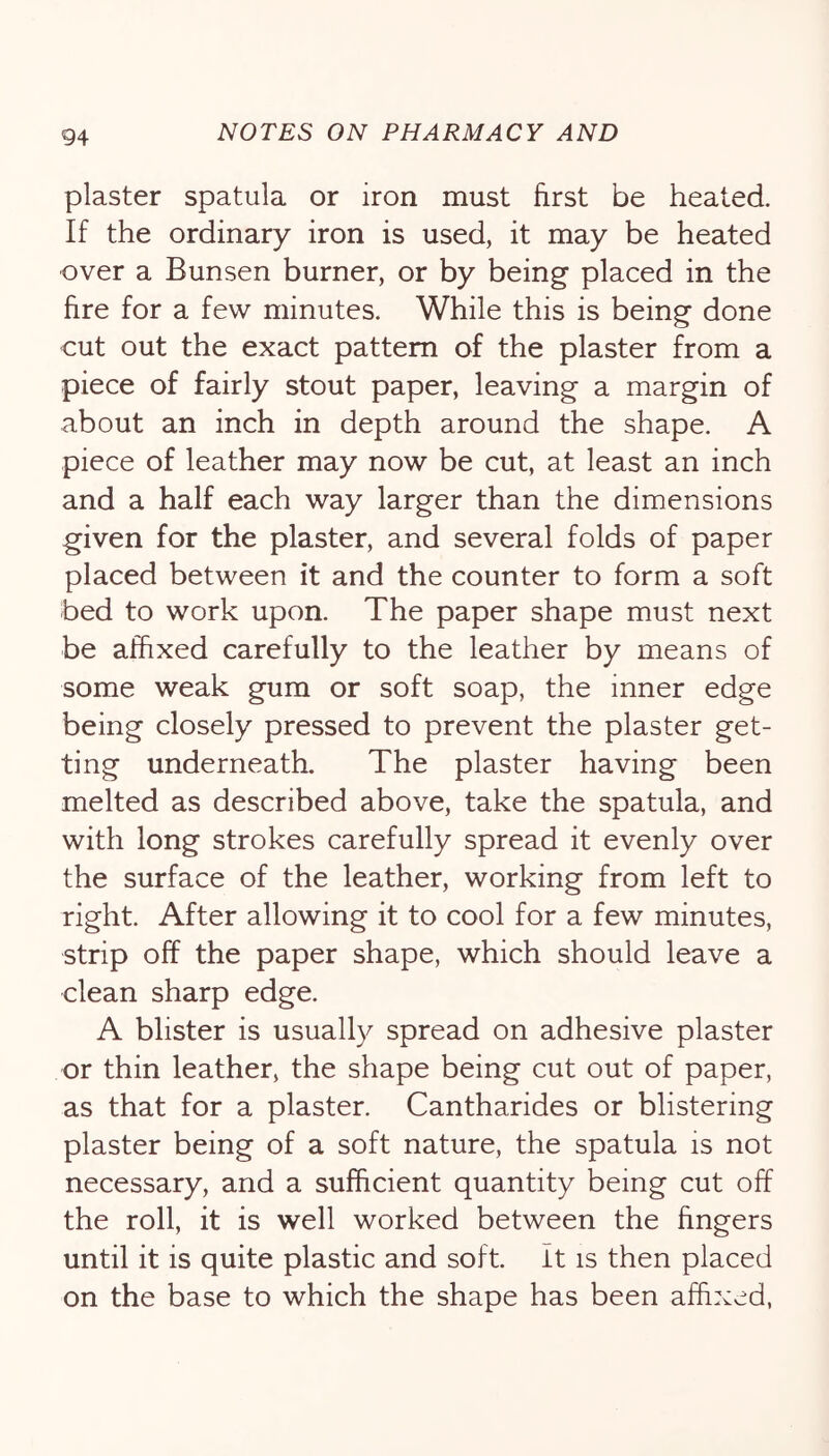 plaster spatula or iron must first be heated. If the ordinary iron is used, it may be heated over a Bunsen burner, or by being placed in the fire for a few minutes. While this is being done out out the exact pattern of the plaster from a piece of fairly stout paper, leaving a margin of about an inch in depth around the shape. A piece of leather may now be cut, at least an inch and a half each way larger than the dimensions given for the plaster, and several folds of paper placed between it and the counter to form a soft bed to work upon. The paper shape must next be affixed carefully to the leather by means of some weak gum or soft soap, the inner edge being closely pressed to prevent the plaster get- ting underneath. The plaster having been melted as described above, take the spatula, and with long strokes carefully spread it evenly over the surface of the leather, working from left to right. After allowing it to cool for a few minutes, strip off the paper shape, which should leave a clean sharp edge. A blister is usually spread on adhesive plaster or thin leather, the shape being cut out of paper, as that for a plaster. Cantharides or blistering plaster being of a soft nature, the spatula is not necessary, and a sufficient quantity being cut off the roll, it is well worked between the fingers until it is quite plastic and soft. It is then placed on the base to which the shape has been affixed,