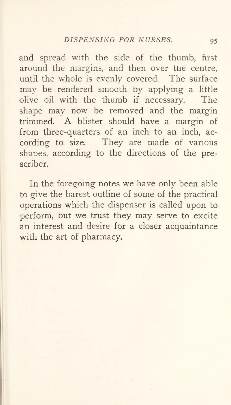 and spread with the side of the thumb, first around the margins, and then over the centre, until the whole is evenly covered. The surface may be rendered smooth by applying a little olive oil with the thumb if necessary. The shape may now be removed and the margin trimmed. A blister should have a margin of from three-quarters of an inch to an inch, ac- cording to size. They are made of various shapes, according to the directions of the pre- scribes In the foregoing notes we have only been able to give the barest outline of some of the practical operations which the dispenser is called upon to perform, but we trust they may serve to excite an interest and desire for a closer acquaintance with the art of pharmacy.