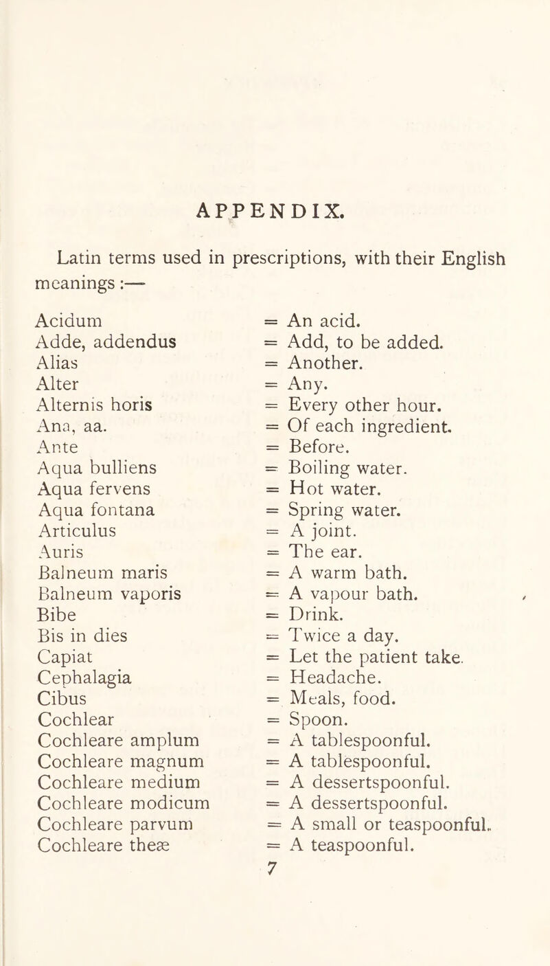 APPENDIX. Latin terms used in prescriptions, with their English meanings:— Acidum Adde, addendus Alias Alter Alternis horis Ana, aa. Ante Aqua bulliens Aqua fervens Aqua fontana Articulus Auris Balneum maris Balneum vaporis Bibe Bis in dies Capiat Cephalagia Cibus Cochlear Cochleare amplum Cochleare magnum Cochleare medium Cochleare modicum Cochleare parvum Cochleare theas An acid. Add, to be added. Another. Any. Every other hour. Of each ingredient. Before. Boiling water. Hot water. Spring water. A joint. The ear. A warm bath. A vapour bath. Drink. Twice a day. Let the patient take. Headache. Meals, food. Spoon. A tablespoonful. A tablespoonful. A dessertspoonful. A dessertspoonful. A small or teaspoonfuL A teaspoonful. 7