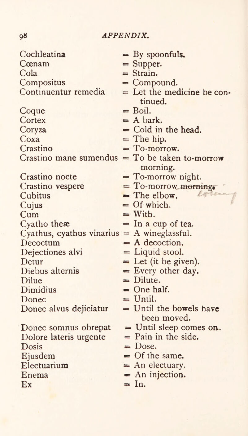 Cochleatina Coenam Cola Compositus Conti nuentur remedia Coque Cortex Coryza Coxa Crastino Crastino mane sumendus Crastino nocte Crastino vespere Cubitus Cujus Cum Cyatho these Cyathus, cyathus vinarius Decoctum Dejectiones alvi Detur Diebus alternis Dilue Dimidius Donee Donee alvus dejieiatur Donee somnus obrepat Dolore lateris urgente Dosis Ejusdem Eleetuarium Enema Ex By spoonfuls. Supper. Strain. Compound. Let the medieine be con- tinued. Boil. A bark. Cold in the head. The hip. To-morrow. To be taken to-morrow morning. To-morrow night. To-morrow morning# ' The elbow. Of which. With. In a cup of tea. A wineglassful. A decoction. Liquid stool. Let (it be given). Every other day. Dilute. One half. Until. Until the bowels have been moved. Until sleep comes on. Pain in the side. Dose. Of the same. An electuary. An injection. In.