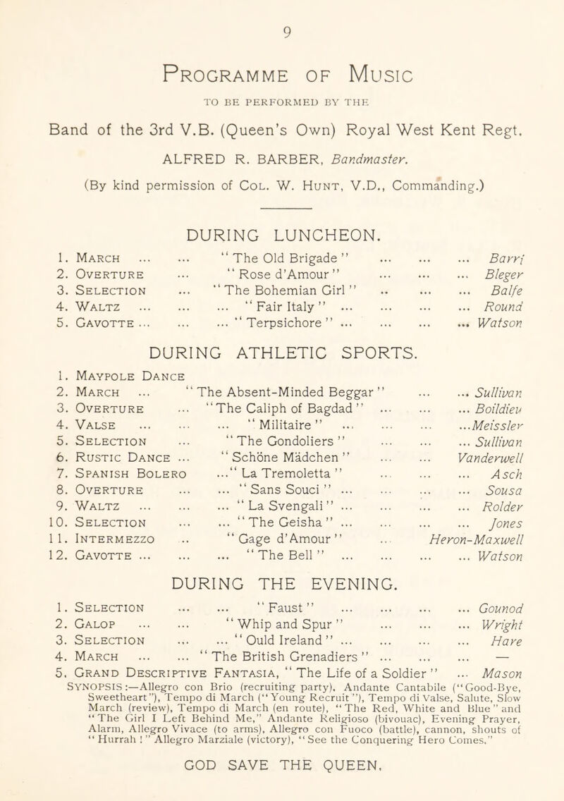 Programme of Musio TO BE PERFORMED BY THE Band of the 3rd V.B. (Queen’s Own) Royal West Kent Regt. ALFRED R. BARBER, Bandmaster. (By kind permission of Col. W. Hunt, V.D., Commanding.) 1. March DURING LUNCHEON. “ The Old Brigade ” Barri 2. Overture “ Rose d’Amour ” Bleger 3. Selection “ The Bohemian Girl ” ... Balfe 4. Waltz “ Fair Italy ” ... Round 5. Gavotte ... “ Terpsichore ” ... Watson DURING ATHLETIG SPORTS. 1. Maypole Dance 2. March ... “ The Absent-Minded Beggar ” ... Sullivan 3. Overture “The Galiph of Bagdad ” ... Boildieu 4. Valse “ Militaire ” ...Meissler 5. Selection “ The Gondoliers ” ... Sullivan 6. Rustic Dance “ Schbne Madchen’■ Vanderwell 7. Spanish Bolero ...“ La Tremoletta ” ... Asch 8. Overture “ Sans Souci ” ... Sousa 9. Waltz “ La Svengali ” ... Bolder 0. Selection “ The Geisha ” Jones 1. Intermezzo “ Gage d’Amour ” ... Heron-Maxwell 2. Gavotte ... “The Bell” ... Watson 1. Selection DURING THE EVENING. “Faust” ... Gounod 2. Galop “ Whip and Spur ” ... Wright 3. Selection “ Ould Ireland” Hare 4. March ... “ The British Grenadiers ” — 5. Grand Descriptive Fantasia, “ The Life of a Soldier ” ... Mason SYNOPSIS:—Allegro con Brio (recruiting party). Andante Cantabile (“Good-Bye, Sweetheart”), Tempo di March (“Young Recruit ”), Tempo di Valse, Salute, Slow March (review). Tempo di March (en route), “The Red, White and Blue ” and “The Girl I Left Behind Me,” Andante Religiose (bivouac). Evening Prayer, Alarm, Allegro Vivace (to arms). Allegro con Fuoco (battle), cannon, shouts of “ Hurrah 1 ” Allegro Marziale (victory), “ See the Conquering Hero Comes.” GOD SAVE THE QUEEN,