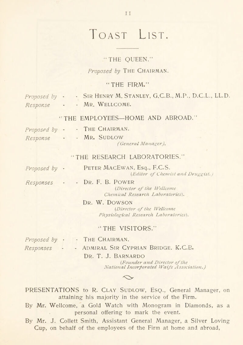 Toast List. “THE QUEEN.” Proposed by The Chairman. “THE FIRM.” Proposed by - - SIR Henry M. Stanley, G.C.B.,M.r\, D.C.L., LL.D. Response • - Mr. Wellcome. “THE EMPLOYEES—HOME AND ABROAD.” Proposed by - - The Chairman. Response • • Mr. Sudlow (General Manasrer). “THE RESEARCH LABORATORIES.” Proposed by ■ Peter MacEwan, Esq., F.C.S. (Editor of Chemist and Dru^);ist. j Responses - • Dr. F. B. Power (Director of the ll'etlcomc Cheniical Research Laboratories). Dr. W. Dowson (Director of the IPellcotne Physiological Research Laboratories). “THE VISITORS.” Proposed by • - The Chairman. Responses - - Ad.miral Sir Cyprian Bridge. K.C.B. Dr. T. J. Barnardo (FoiCJider and Director of the National Incorporated IVaifs Association.) PRESENTATIONS to R. Clay Sudlow, Esq., General Manager, on attaining his majority in the service of the Firm. By Mr. Wellcome, a Gold Watch with Monogram in Diamonds, as a personal offering to mark the event. By Mr. J. Collett Smith, Assistant General Manager, a Silver Loving Cup, on behalf of the employees of the Firm at home and abroad.