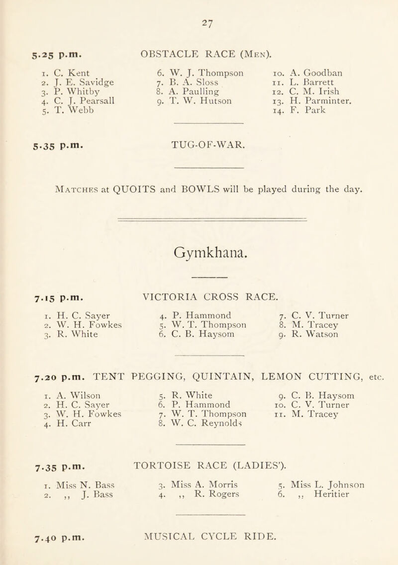 5.25 p.m. OBSTACLE RACE (Men). 1. C. Kent 2. J. E. Savidge 3. P. Whitby 4. C. J. Pearsall 5. T. Webb 6. W. J. Thompson 7. B. A. Sloss 8. A. Paulling 9. T. W. Hutson 10. A. Goodban 11. L. Barrett 12. C. M. Irish 13. H. Parminter. 14. F. Park 5.35 p.m. TUG-OF-WAR. Matches at QUOITS and BOWLS will be played during the day. Gymkhana. 7.15 p.m. VICTORIA CROSS RACE. 1. H. C. Sayer 2. W. H. Fowkes 3. R. White 4. P. Hammond 5. W. T. Thompson 6. C. B. Haysom 7. C. V. Turner 8. M. Tracey g. R. Watson 7.20 p.m. TENT PEGGING, QUINTAIN, LEMON CUTTING, 1. A. Wilson 2. H. C. Sayer 3. W. H. Fowkes 4. H. Carr 5. R. White 6. P. Hammond 7. W. T. Thompson 8. W. C. Reynolds g. C. B. Haysom 10. C. V. Turner 11. M. Tracey 7.35 p.m. TORTOISE RACE (LADIES’). 1. Miss N. Bass 2. ,, J. Bass 3. Miss A. Morris 4. ,, R. Rogers 3. Miss L. Johnson 6. ,. Heritier 7.40 p.m. MUSICAL CYCLE RIDE.
