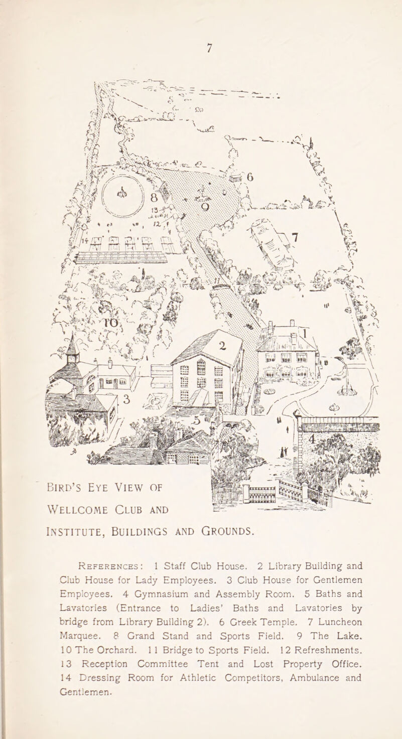 Bird’s Eye View of Wellcome Club and Tnwmxnr TTTT 'it'1*-: Mi j Lisib'i Institute, Buildings and Grounds. References : 1 Staff Club House. 2 Library Building and Club House for Lady Employees. 3 Club House for Gentlemen Employees. 4 Gymnasium and Assembly Room. 5 Baths and Lavatories (Entrance to Ladies’ Baths and Lavatories by bridge from Library Building 2). 6 Greek Temple. 7 Luncheon Marquee. 8 Grand Stand and Sports Field. 9 The Lake. 10 The Orchard. 1 1 Bridge to Sports Field. 12 Refreshments. 13 Reception Committee Tent and Lost Property Office. 14 Dressing Room for Athletic Competitors, Ambulance and Gentlemen.