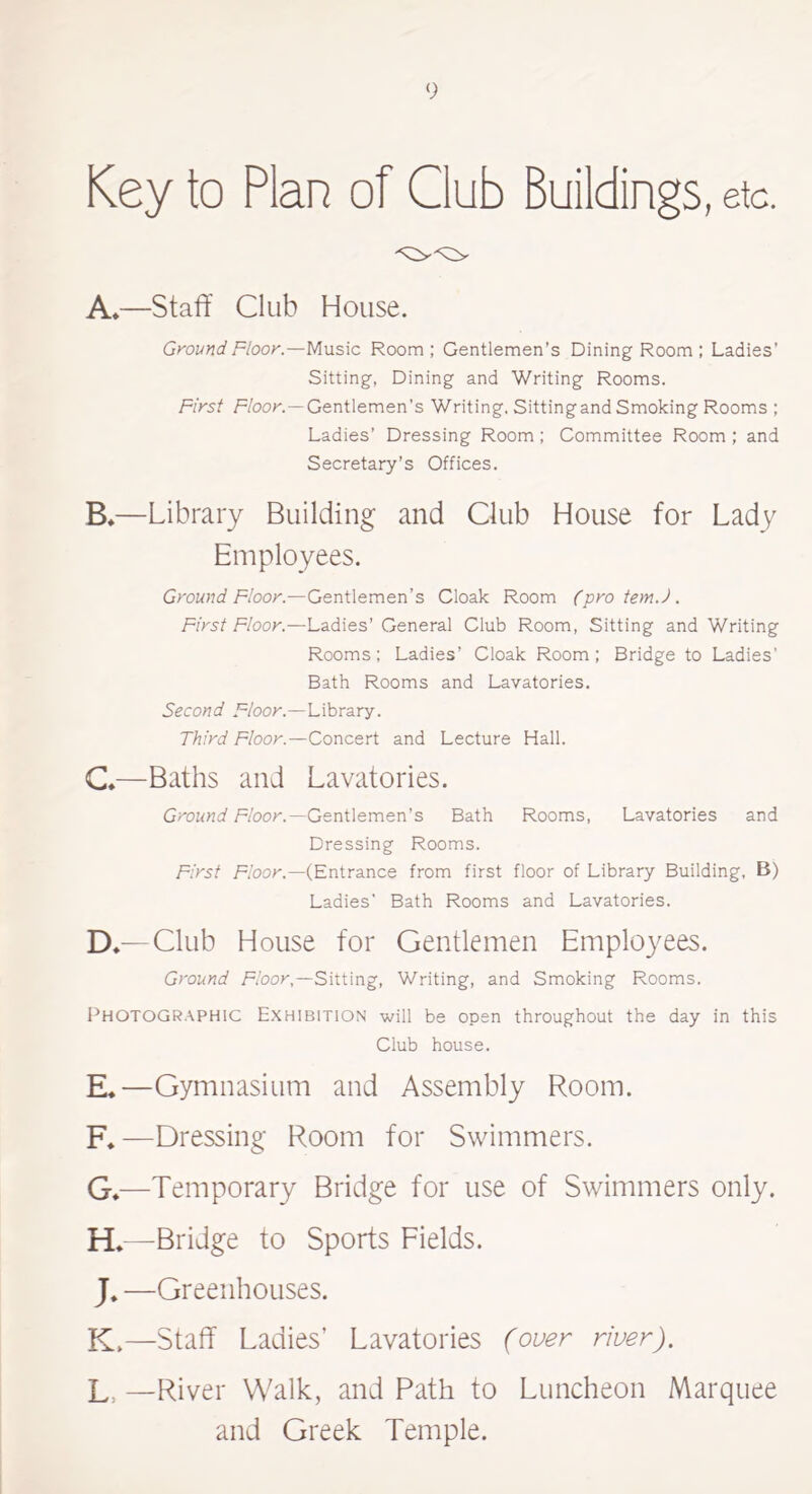 Key to Plan of Club Buildings, etc. A*—Staff Club House. Ground Floor.—Music Room ; Gentlemen’s Dining Room ; Ladies’ Sitting, Dining and Writing Rooms. First Hook.—Gentlemen’s Writing. Sittingand Smoking Rooms ; Ladies’ Dressing Room ; Committee Room ; and Secretary’s Offices. B.—Library Building and Club House for Lady Employees. Ground Floor.—Gentlemen’s Cloak Room (pro tem.). First Floor.—Ladies’ General Club Room, Sitting and Writing Rooms; Ladies’ Cloak Room; Bridge to Ladies’ Bath Rooms and Lavatories. Second Floor.—Library. Third Floor.—Concert and Lecture Hall. €♦—Baths and Lavatories. Ground Floor.—Gentlemen’s Bath Rooms, Lavatories and Dressing Rooms. First Floor.—(Entrance from first floor of Library Building, B) Ladies’ Bath Rooms and Lavatories. D*—Club House for Gentlemen Employees. Ground Floor,—Sitting, Writing, and Smoking Rooms. Photographic Exhibition will be open throughout the day in this Club house. E*—Gymnasium and Assembly Room. F. —Dressing Room for Swimmers. G. —Temporary Bridge for use of Swimmers only. H*—Bridge to Sports Fields. J*—Greenhouses. K>—Staff Ladies’ Lavatories (over river). L, —River Walk, and Path to Luncheon Marquee and Greek Temple.