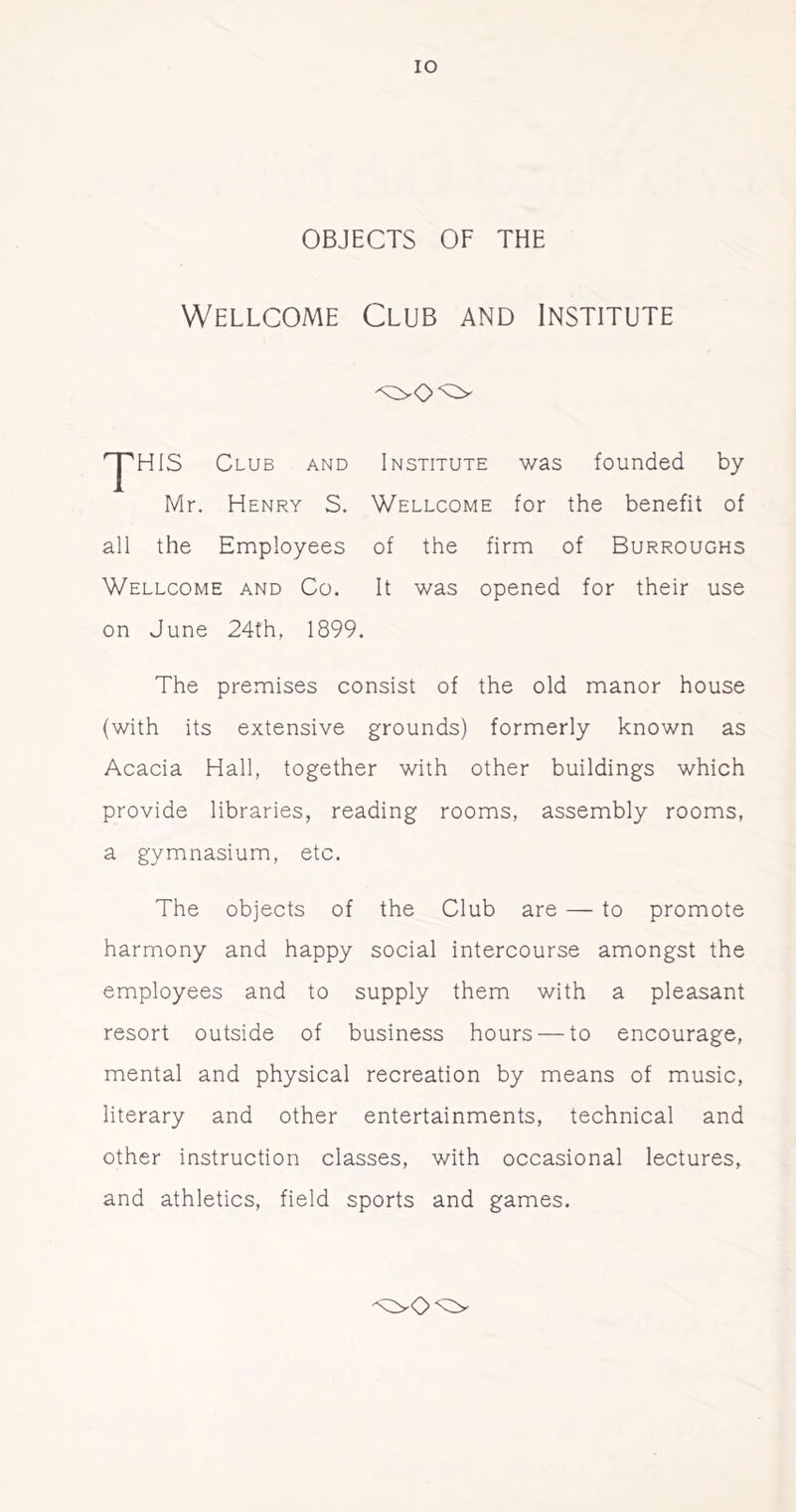 OBJECTS OF THE Wellcome Club and Institute ^HIS Club and Institute was founded by Mr. Henry S. Wellcome for the benefit of all the Employees of the firm of Burroughs Wellcome and Co. It was opened for their use on June 24th, 1899. The premises consist of the old manor house (with its extensive grounds) formerly known as Acacia Hall, together with other buildings which provide libraries, reading rooms, assembly rooms, a gymnasium, etc. The objects of the Club are — to promote harmony and happy social intercourse amongst the employees and to supply them with a pleasant resort outside of business hours — to encourage, mental and physical recreation by means of music, literary and other entertainments, technical and other instruction classes, with occasional lectures, and athletics, field sports and games.