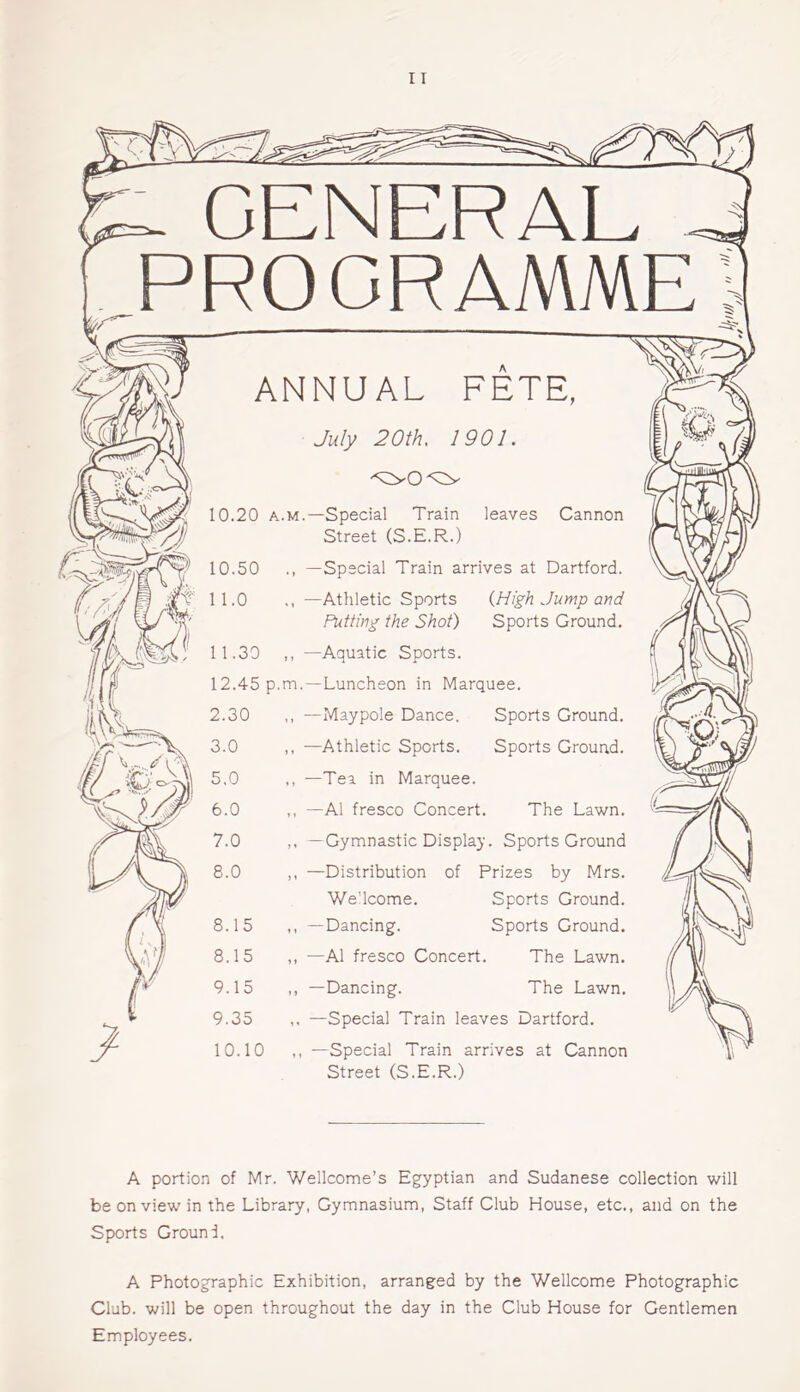 L. GENERAL PROGRAMME ANNUAL FETE, July 20th, 1901. 10.20 a.m.—Special Train ^ Street (S.E.R.) 10-50 leaves Cannon f 11.0 11.30 12.45 p.m.—Luncheon in Marquee. Special Train arrives at Dartford. —Athletic Sports Putting the Shot) —Aquatic Sports. (High Jump and Sports Ground. Sports Ground. Sports Ground. —Maypole Dance. —Athletic Sports. —Tea in Marquee. —A1 fresco Concert. The Lawn. —Gymnastic Display. Sports Ground —Distribution of Prizes by Mrs. We'lcome. Sports Ground. —Dancing. Sports Ground. —A1 fresco Concert. The Lawn. —Dancing. The Lawn. —Special Train leaves Dartford. —Special Train arrives at Cannon Street (S.E.R.) A portion of Mr. Wellcome’s Egyptian and Sudanese collection will be on view in the Library, Gymnasium, Staff Club House, etc., and on the Sports Ground, A Photographic Exhibition, arranged by the Wellcome Photographic Club, will be open throughout the day in the Club House for Gentlemen Employees.