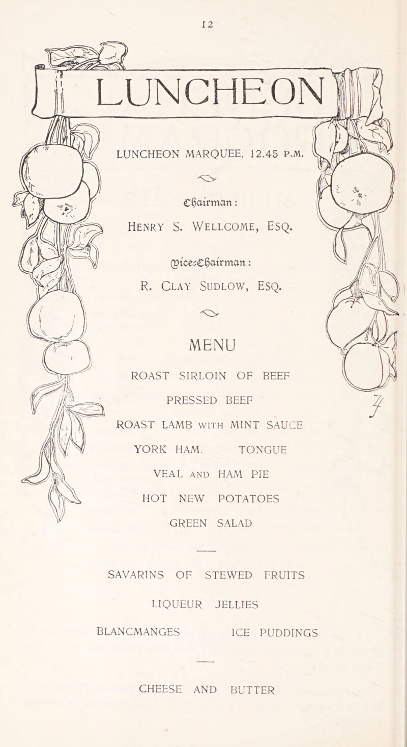 LUNCHEON LUNCHEON MARQUEE, 12.45 P.M. -<Uv £ ^airman: Henry S. Wellcome, Esq. (Btce?€0atrman: R. Clay Sudlow, Esq. MENU ROAST SIRLOIN OF BEEF PRESSED BEEF ROAST LAMB with MINT SAUCE YORK HAM. TONGUE VEAL AND HAM PIE HOT NEW POTATOES GREEN SALAD SAVARINS OF STEWED FRUITS LIQUEUR JELLIES BLANCMANGES ICE PUDDINGS CHEESE AND BUTTER