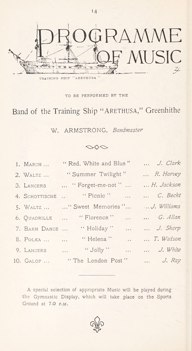 '4 OGRAMME TRAINING SHIP ARETHU8A ** MUSIC & TO BE PERFORMED BY THE Band of the Training Ship “Arethusa,” Greenhithe w. ARMSTRONG, Bandmaster 1. March ... “ Red, White and Blue ” J. Clark 2. Waltz ... “ Summer Twilight ” .. R. Harvey 3. Lancers ... “ Forget-me-not ” ... .. H. Jackson 4. SCHOTTISCHE “ Picnic ” C. Becht 5. Waltz ... ...“ Sweet Memories ”... .. J. Williams 6. Quadrille “ Florence ” G. Allan 7. Barn Dance “Holiday” J. Sharp 8. Polka ... “Helena” ... T. Wadson 9. Lancers “Jolly” ... J. White 10. Galop ... “The London Post” J. Ray A special selection of appropriate Music will be played during the Gymnastic Display, which will take place on the Sports Ground at 7.0 p.m.