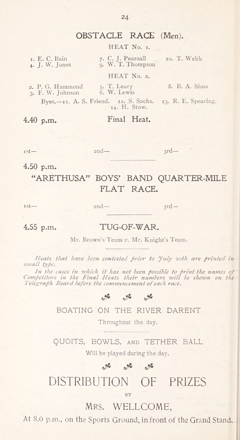 OBSTACLE RACE (Men). HEAT No. i. i. E. C. Bain 7. C. J. Pearsall 10. T. Webb 4- J- W. J ones 9. W. T. Thompson HEAT No. 2. 2. P. G. Hammond 3. F. W. Johnson Byes.—11. A. S. 5. T. Leary 6. W. Lewis Friend. 12. S. Sachs. 14. H. Stow. 8. B. A. Sloss 13. R. E. Spearing. 4.40 p.m. Final Heat. I st— 2nd— 3rd— 4.50 p.m. “ARETHUSA” BOYS' BAND QUARTER-MILE FLAT RACE. 1st— 2nd— 3rd— 4.55 p.m. TUG-OF-WAR. Mr. Brown’s Team v. Mr. Knight’s Team. Heats that have been contested prior to July 20th are printed in small type. In the cases in which it has not been possible to print the names oj Competitors in the Final Heats their numbers will be shown on the Telegraph Board before the commencement of each race. e^* BOATING ON THE RIVER DARENT Throughout the day. QUOITS, BOWLS, and TETHER BALL Will be played during the day. 4^ 4^* DISTRIBUTION OF PRIZES BY MRS. WELLCOME, At S.O p.m., on the Sports Ground, in front of the Grand Stand.