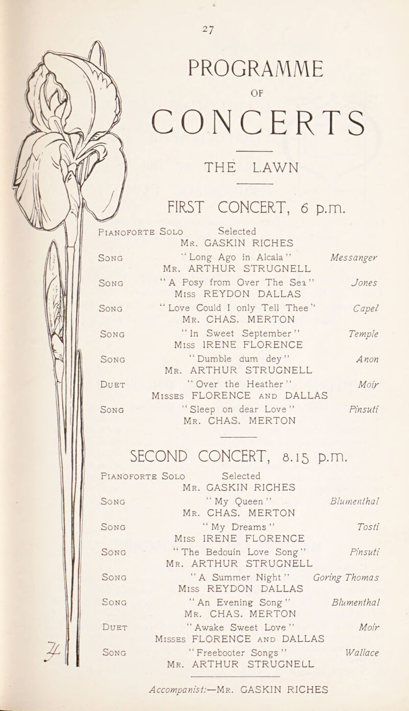 PROGRAMME OF CONCERTS THE LAWN FIRST CONCERT, 6 p.m. Pianoforte Solo Selected Mr. GASKIN RICHES Song '‘Long- Ago in Alcala” Mr. ARTHUR STRUGNELL Messanger Song “A Posy from Over The Sea” Miss REYDON DALLAS Jones Song ‘‘Love Could I only Tell Thee’’ Mr. CHAS. MERTON Capel Song ‘‘In Sweet September” Miss IRENE FLORENCE Temple Song “ Dumble dum dey ” Mr. ARTHUR STRUGNELL Anon Duet ‘‘Over the Heather” Misses FLORENCE and DALLAS Moir Song “Sleep on dear Love” Mr. CHAS. MERTON Pinsuti SECOND CONCERT, 6.15 p.m. Pianoforte Solo Selected Mr. GASKIN RICHES Song “ My Queen ” Mr. CHAS. MERTON Blumenthal Song “ My Dreams ” Miss IRENE FLORENCE Tosti Song “The Bedouin Love Song” Mr. ARTHUR STRUGNELL Pinsuti Song “A Summer Night” Goring Thomas Miss REYDON DALLAS Song “An Evening Song” Mr. CHAS. MERTON Blumenthal Duet “Awake Sweet Love” Misses FLORENCE and DALLAS Moir Song “ Freebooter Songs ” Mr. ARTHUR STRUGNELL Accompanist:—Mr. GASKIN RICHES Wallace