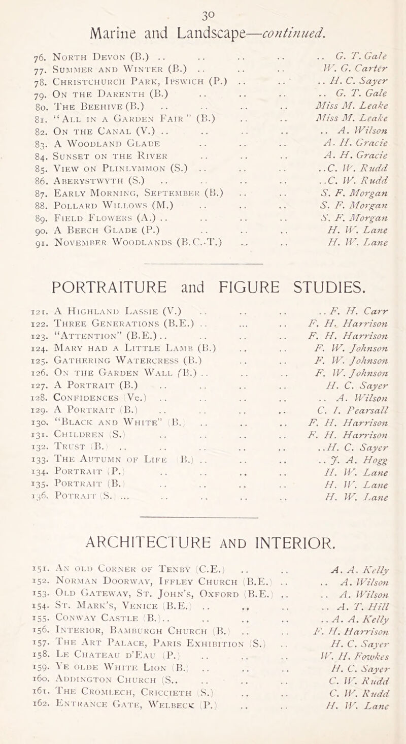 continued. Marine and Landscape— 76. North Devon (B.) .. 77. Summer and Winter (B.) .. 78. Christchurch Park, Ipswich (P.) .. 79. On the Darenth (B.) 80. The Beehive (B.) 81. “All in a Garden Fair” (B.) 82. On the Canal (Y.) .. 83. A Woodland Glade 84. Sunset on the River 85. View on Plinlymmon (S.) .. 86. Aberystwyth (S.) 87. Early Morning, September (B.) 88. Pollard Willows (M.) 89. Field Flowers (A.) .. 90. A Beech Glade (P.) 91. November Woodlands (B.C.-T.) .. G. T. Gale IV. G. Carter .. H. C. Sayer .. G.T. Gale l\Ilss M. Leake Miss M. Leake .. A. Wilson A. //. Grade A. H. Grade ..C. If'. Rudd ..C. IV. Rudd S. F. Morgan S. F. Morgan S. F. Morgan H. IF. Lane H. IV. Lane PORTRAITURE and FIGURE STUDIES. 121. A Highland Lassie (V.) 122. Three Generations (B.E.) .. 123. “Attention” (B.E.) .. 124. Mary had a Little Lamb (B.) 125. Gathering Watercress (B.) 126. On the Garden Wall (B.) .. 127. A Portrait (B.) 128. Confidences Ve.) 129. A Portrait B.) 130. “Black and White” B. 131. Children (S.) 132. Trust (B.j 133. The Autumn of Like B.) .. 134. Portrait (P.) 135. Portrait (B. 136. Potrait S. ... .. F. H. Carr F. H. Harrison F. H. Harrison F. IV. Johnson F. IV. Johnson F. IV. Johnson H. C. Sayer .. A. Wilson C. 1. Pearsall F. LI. Harrison F. //. Harrison ..H. C. Sayer ,. J. A. Hogg H. W. Lane H. W. Lane H. W. Lane 151. 152. i53- 154. 155. 156. 157- 158. T59- 160. 161. 162. ARCHITECTURE AND INTERIOR. An old Corner of Tenby (C.E.) A. A. Kelly Norman Doorway, Iffley Church (B.E.) .. .. A. Wilson Old Gateway, St. John’s, Oxford (B.E. A. Wilson St. Mark’s, Venice (B.E.) .. .. A. T. Hill Conway Castle (B.).. .. A. A. Kelly Interior, Bamburgh Church (B. F. H. Harrison The Art Palace, Paris Exhibition S.) H. C. Sayer Le Chateau d’Eau (P.) 11 '. H. Fawkes Ye olde White Lion iB. H. C. Sayer Addington Church (S.. C. W. Rudd The Cromlech, Criccieth S.) C. W. Rudd Entrance Gate, Wei.beck (P.) H. IV. Lane