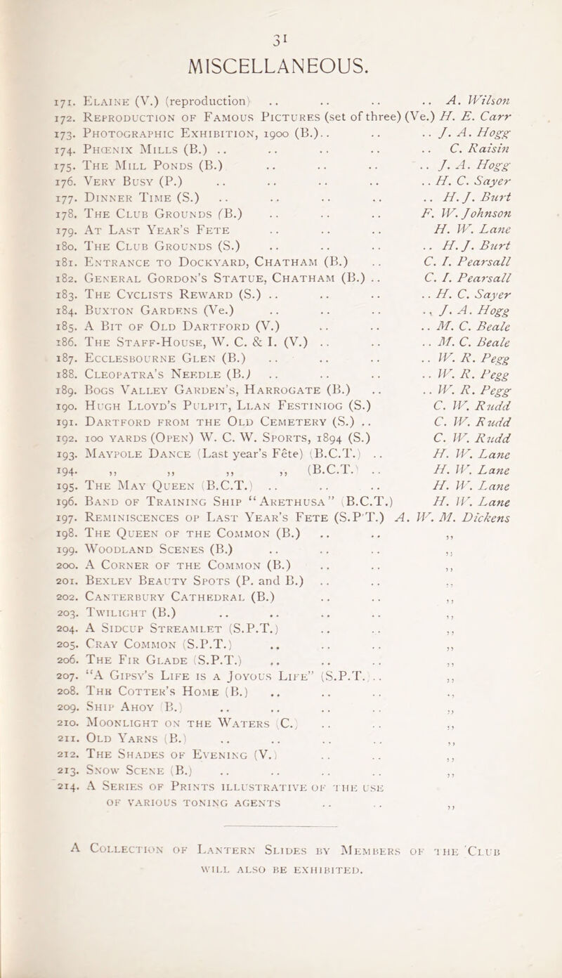 MISCELLANEOUS. 171. Elaine (V.) (reproduction) 172. Reproduction of Famous Pictures 173. Photographic Exhibition, 1900 (B.) 174. Phcenix Mills (B.) .. 175. The Mill Ponds (B.) 176. Very Busy (P.) 177. Dinner Time (S.) 178. The Club Grounds (B.) 179. At Last Year’s Fete 180. The Club Grounds (S.) 181. Entrance to Dockyard, Chatham (B.) 182. General Gordon’s Statue, Chatham (B.) 183. The Cyclists Reward (S.) .. 184. Buxton Gardens (Ve.) 185. A Bit of Old Dartford (V.) 186. The Staff-House, W. C. & I. (V.) 187. Ecclesbourne Glen (B.) 188. Cleopatra’s Needle (BJ 189. Bogs Valley Garden’s, Harrogate (B.) 190. Hugh Lloyd’s Pulpit, Llan Festiniog (S.) 191. Dartford from the Old Cemetery (S.) .. 192. 100 yards (Open) W. C. W. Sports, 1894 (S.) 193. Maypole Dance (Last year’s Fete) (B.C.T.) 194. ,, „ ,, ,, (B.C.T.' 195. The May Queen (B.C.T.) 196. Band of Training Ship “Arethusa” B.C 197. Reminiscences op Last Year’s Fete (S.P''i 198. The Queen of the Common (B.) 199. Woodland Scenes (B.) 200. A Corner of the Common (B.) 201. Bexley Beauty Spots (P. and B.) 202. Canterbury Cathedral (B.) 203. Twilight (B.) 204. A Sidcup Streamlet (S.P.T.) 205. Cray Common (S.P.T.) 206. The Fir Glade (S.P.T.) 207. “A Gipsy’s Life is a Joyous Life” (S.P.T. 208. Thk Cotter’s Home (B.) 209. Ship Ahoy B.) 210. Moonlight on the Waters C. 211. Old Yarns (B.) 212. The Shades of Evening (V.) 213. Snow Scene (B.) 214. A Series of Prints illustrative of the use of various toning agents .. A. Wilson set of three) (Ve.) H. E. Carr .. J. A. Hogg .. C. Raisin .. J.A. Hogg .. H. C. Sayer .. H. J. Burt F. W. Johnson H. W. Lane .. H. J. Burt C. I. Pearsall C. /. Pearsall .. H. C. Sayer ., J.A. Hogg .. M. C. Beale .. M. C. Beale .. W. R. Pe%g .. W. R. Pegg .. W. R. Pegg C. W. Rudd C. W. Rudd C. W. T.) A. W. M. Dickens H. H. H. H. Rudd , Lane Lane , Lane L^ane A Collection of Lantern Slides by Members of the Club WILL ALSO BE EXHIBITED.