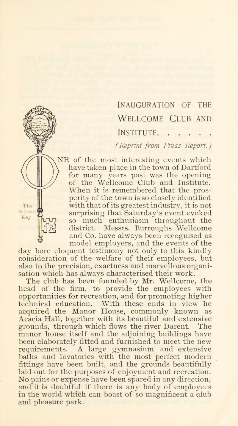 Wellcome Club and Institute {Reprint from Press Report.) NE of the most interesting events which have taken place in the town of Dartford for many years past was the opening of the Wellcome Club and Institute. When it is remembered that the pros- perity of the town is so closely identified with that of its greatest industry, it is not surprising that Saturday’s event evoked so much enthusiasm throughout the district. Messrs. Burroughs Wellcome and Co. have always been recognised as model employers, and the events of the day bore eloquent testimony not only to this kindly consideration of the welfare of their employees, but also to the precision, exactness and marvellous organi- sation which has always characterised their work. The club has been founded by Mr. Wellcome, the head of the firm, to provide the employees with opportunities for recreation, and for promoting higher technical education. With these ends in view he acquired the Manor House, commonly known as Acacia Hall, together with its beautiful and extensive grounds, through which flows the river Darent. The manor house itself and the adjoining buildings have been elaborately fitted and furnished to meet the new requirements. A large gymnasium and extensive baths and lavatories with the most perfect modern fittings have been built, and the grounds beautifully laid out for the purposes of enjoyment and recreation. No pains or expense have been spared in any direction, and it is doubtful if there is any body of employees in the world which can boast of so magnificent a club and pleasure park.