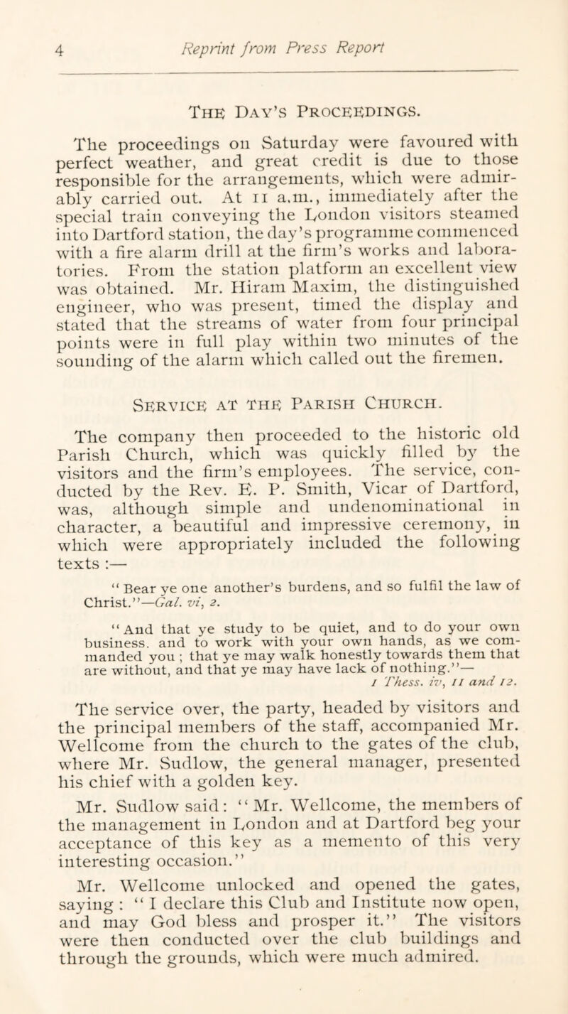 The Day’s Proceedings. The proceedings on Saturday were favoured with perfect weather, and great credit is due to those responsible for the arrangements, which were admir- ably carried out. At ii a.in., immediately after the special train conveying the London visitors steamed into Dartford station, the day’s programme commenced with a fire alarm drill at the firm’s works and labora- tories. P'roni the station platform an excellent view was obtained. Mr. liirani Maxim, the distinguished engineer, who was present, timed the display and stated that the streams of water from four principal points were in full play within two minutes of the sounding of the alarm which called out the firemen. Service at the Parish Church. The company then proceeded to the historic old Parish Church, which was quickly filled by the visitors and the firm’s employees. The service, con- ducted by the Rev. E. P. Smith, Vicar of Dartford, was, although simple and undenominational in character, a beautiful and impressive ceremony, in which were appropriately included the following texts ;— “ Bear ye one another’s burdens, and so fulfil the law of Christ.”—Gal. vi, 2. “And that ye study to be quiet, and to do your own business, and to work with your own hands, as we com- manded you ; that ye may walk hone.stly towards them that are without, and that ye may have lack of nothing.”— 1 rhess. iv, II and 12. The service over, the party, headed by visitors and the principal members of the staff, accompanied Mr. Wellcome from the church to the gates of the club, where Mr. Sudlow, the general manager, presented his chief with a golden key. Mr. Sudlow said: “ Mr. Wellcome, the members of the management in London and at Dartford beg your acceptance of this key as a memento of this very interesting occasion.” Mr. Wellcome unlocked and opened the gates, saying : “I declare this Club and Institute now open, and may God bless and prosper it.” The visitors were then conducted over the club buildings and through the grounds, which were much admired.