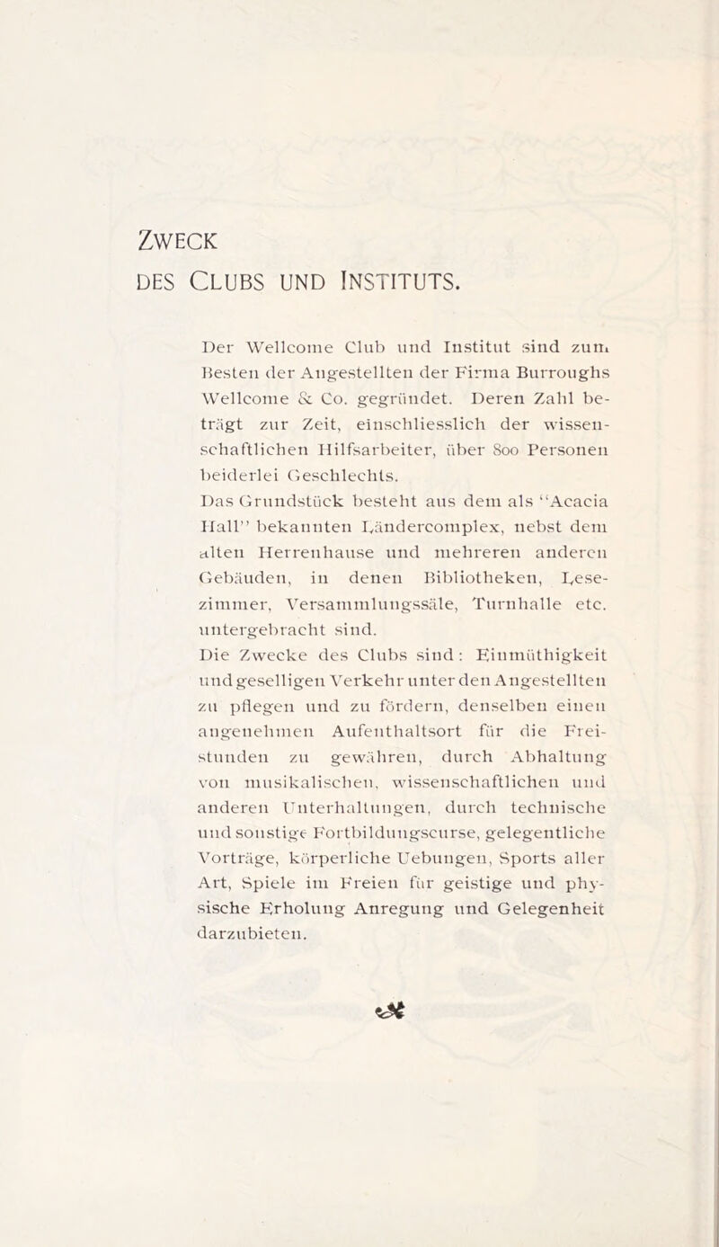 Zweck DES Clubs und Instituts. Der Wellcome Club und Institut sind zutii besten der Angestellten der Firma Burroughs Wellcome & Co. gegründet. Deren Zahl be- trägt zur Zeit, einschliesslich der wis.sen- •schaftlichen Hilfsarbeiter, über 800 Personen beiderlei (lesclilechts. Das Orundstück besteht aus dem als “Acacia Hall” bekannten Dändercomplex, nebst dem alten Herrenhause und mehreren anderen Clebäuden, in denen Bibliotheken, Fese- zimmer, Versammlungssäle, Turnhalle etc. untergebracht sind. Die Zwecke des Clubs sind; Einmüthigkeit und geselligen Verkehr unter den Angestellten zn pflegen und zu fördern, denselben einen angenehmen Anfentlialtsort für die Frei- stunden zu gewähren, durch Abhaltung von musikalischen, wissenschaftlichen mul anderen l'nterhaltnngen, durch technische nnd sonstige Fortbildung.scnrse, gelegentliche Vorträge, körperliche Uebungen, Sports aller Art, Spiele im Freien fiir geistige und phy- sische Erholung Anregung nnd Gelegenheit darzubieten.