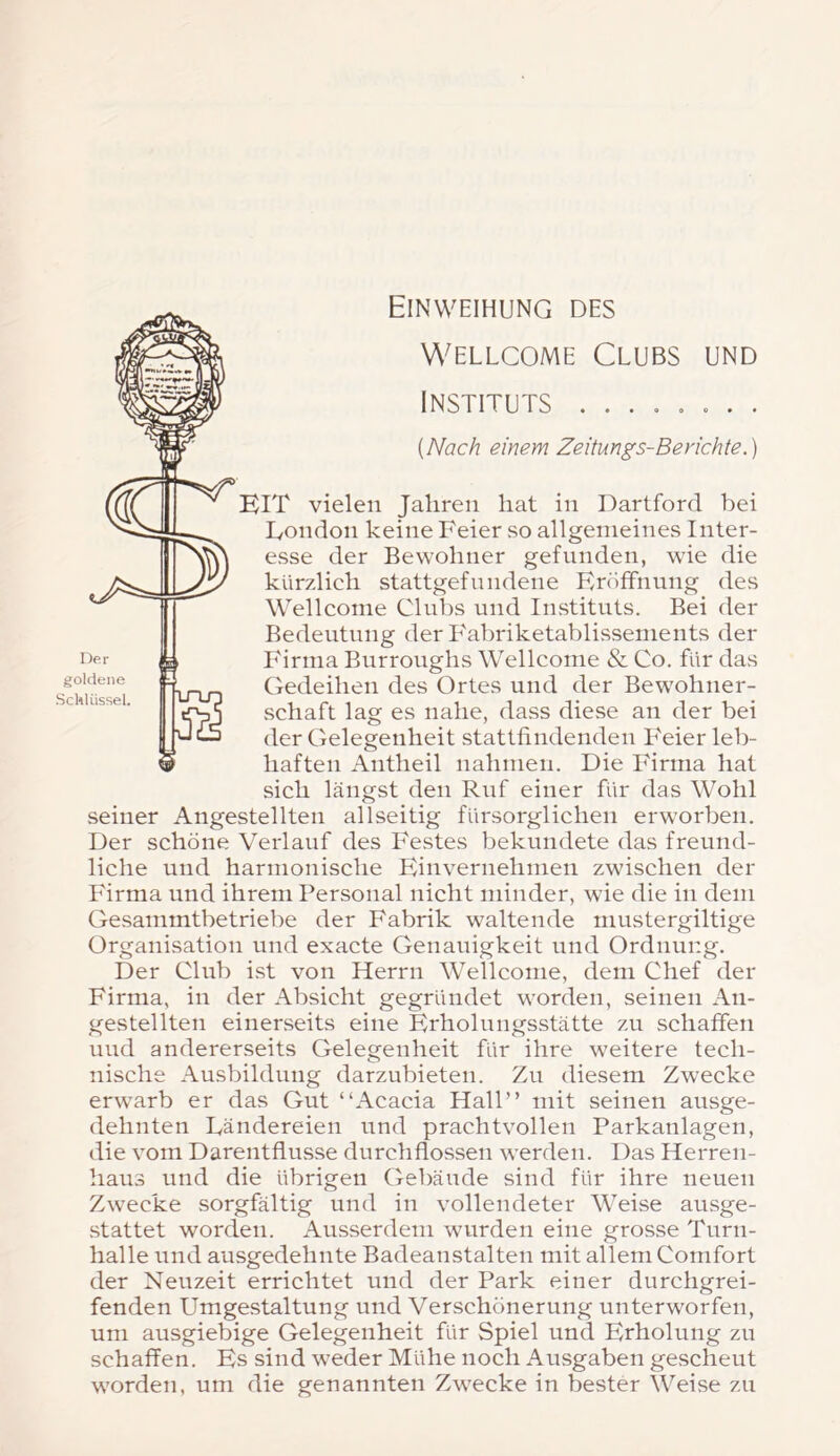 Einweihung des Der goldene Schlüssel Wellcome Clubs und Instituts ........ [Nach einem Zeitungs-Berichte.) EIT vielen Jahren hat in Dartford bei Eondon keine Feier so allgemeines Inter- esse der Bewohner gefunden, wie die kürzlich stattgefnndene Eröffnung des Wellcome Clubs und Instituts. Bei der Bedeutung der Fabriketablissements der Firma Burroughs Wellcome & Co. für das Gedeihen des Ortes und der Bewohner- vSchaft lag es nahe, dass diese an der bei der Gelegenheit stattfindenden Feier leb- haften Antheil nahmen. Die Firma hat sich längst den Ruf einer für das Wohl seiner Angestellten allseitig fürsorglichen erworben. Der schöne Verlauf des Festes bekundete das freund- liche und harmonische Einvernehmen zwischen der Firma und ihrem Personal nicht minder, wie die in dem Gesammtbetriebe der Fabrik waltende niustergiltige Organisation und exacte Genauigkeit und Ordnung. Der Club ist von Herrn Wellcome, dem Chef der Firma, in der Absicht gegründet worden, seinen An- gestellten einerseits eine Erholungsstätte zu schaffen und andererseits Gelegenheit für ihre weitere tech- nische Ausbildung darzubieten. Zu diesem Zwecke erwarb er das Gut “Acacia Hall” mit seinen ausge- dehnten Dändereien und prachtvollen Parkanlagen, die vom Darentflusse durchflossen werden. Das Herren- haus und die übrigen Gebäude sind für ihre neuen Zwecke sorgfältig und in vollendeter Weise ausge- stattet worden. Ausserdem wurden eine grosse Turn- halle und ausgedehnte Badeanstalten mit allem Comfort der Neuzeit errichtet und der Park einer durchgrei- fenden Umgestaltung und Verschönerung unterworfen, um ausgiebige Gelegenheit für Spiel und Erholung zu schaffen. Es sind weder Mühe noch Ausgaben gescheut worden, um die genannten Zwecke in bester Weise zu