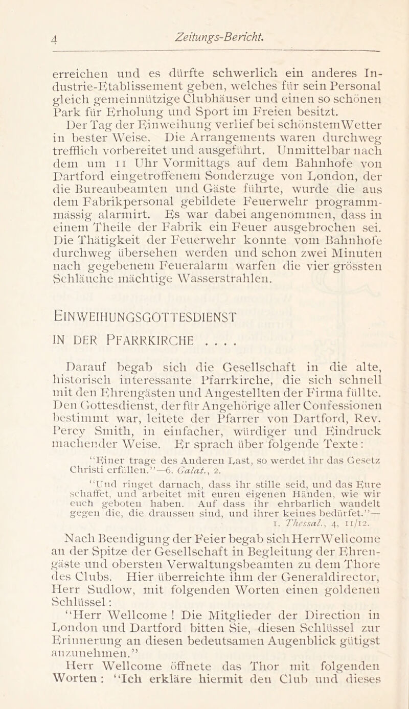 erreichen und es dürfte schwerlich ein anderes In- dustrie-Ktablissenient geben, welches für sein Personal gleich gemeinnützige Clubhäuser und einen so schönen l’ark für Krholung und Sport im Freien besitzt. Der Tag der Einweihung verlief bei schönstemWetter in bester Weise. Die Arrangements waren durchweg trefflich vorbereitet und ausgeführt. Unmittelbar nach dem um 11 Uhr Vormittags auf dem Bahnhofe von I.'artford eingetroffenem Sonderznge von Uondon, der die Bureanbeamten und Gäste führte, wurde die aus dem P'abrikpersonal gebildete Feuerwehr programm- mässig alarmirt. Es war dabei angenommen, dass in einem Theile der Fabrik ein Feuer ausgebrochen sei. Die Thätigkeit der I'euerwehr konnte vom Bahnhofe durchweg übersehen werden und schon zwei Minuten nach gegebenem Feueralarm warfen die vier grössten vSchlänche mächtige Wasserstrahlen. Einweihungsgottesdienst IN DER Pfarrkirche .... Darauf begab sich die Gesellschaft in die alte, historisch interessante Pfarrkirche, die sich schnell mit den Ehrengästen und AngevStellten der P'irma füllte. Den Gottesdienst, der für Angehörige aller Confessionen bestimmt war, leitete der Pfarrer von Dartford, Rev. Percy vSmith, in einfacher, würdiger und Eindruck machender Weise. PA sprach über folgende Texte: “Filier trage des Anderen Fast, so werdet ihr das Gesetz Christi erfüllen.’’—6. Galat., 2. “Und ringet darnach, dass ihr stille seid, und das Eure schaffet, und arbeitet mit euren eigenen Händen, wie wir eucti geboten haben. Auf dass ihr ehrbarlich wandelt gegen die, die draussen sind, und ihrer keines bedürfet.’’— I. Thessal., 4, 11/12. Nach Beendigung der Feier begab sichllerrWeliconie an der Spitze der Gesellschaft in Begleitung der Ehren- gäste und obersten Verwaltungsbeamten zu dem Thore des Clubs. Hier überreichte ihm der Generaldirector, Herr Sudlow, mit folgenden Worten einen goldenen vSchlüssel; “Herr Wellcome ! Die Mitglieder der Direction in Uondon und Dartford bitten Sie, diesen Schlü.ssel zur Ph'innerung an diesen bedeutsamen Augenblick gütigst anzunehmen.“ Herr Wellcome öffnete das Thor mit folgenden Worten: “Ich erkläre hiermit den Clul) und dieses