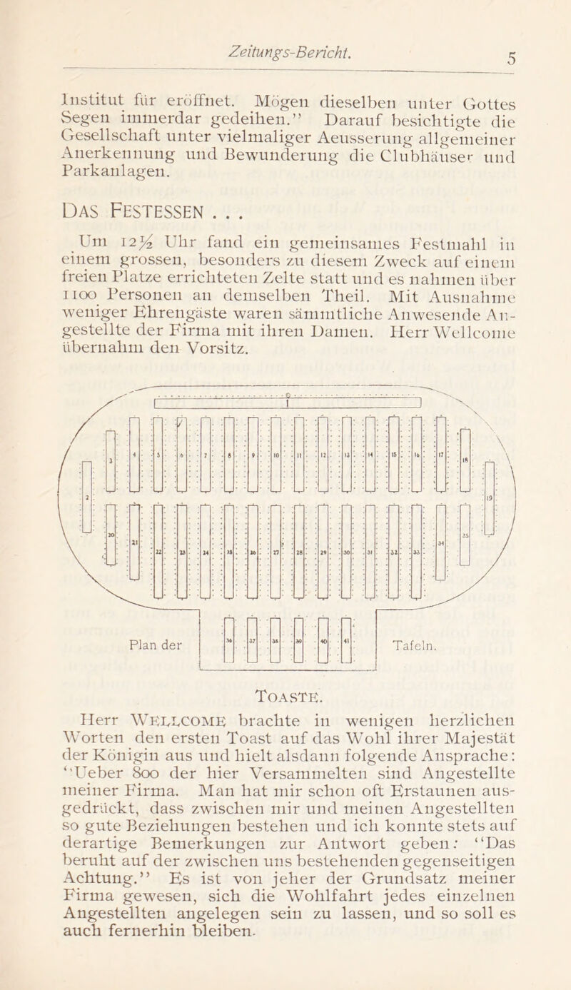 Institut für eröffnet. Mögen dieselben unter (jottes Segen immerdar gedeihen.” Darauf besichtigte die Gesellschaft unter vielmaliger Aeusserung allgemeiner Anerkennung und Bewunderung die Clubhäusei- und Parkanlagen. Das Festessen ... _ Um Ulir fand ein gemeinsames Festmahl in einem grossen, besonders zui diesem Zweck auf einem freien Platze errichteten Zelte statt und es nahmen idier I ioo_ Personen an demselben Theil. Mit Ausnahme weniger Ehrengäste waren sämmtliche Anwesende An- gestellte der P'irma mit ihren Damen. Herr Wellcome übernahm den Vorsitz. Herr Wp;i.,i,come brachte in wenigen herzlichen Worten den ersten Toast auf das Wohl ihrer Majestät der Königin aus und hielt alsdann folgende Ansprache; ‘’Ueber 800 der hier A^ersammelten sind Angestellte meiner P'irma. Man hat mir schon oft Erstaunen aus- gedrückt, dass zwischen mir und meinen Angestellten so gute Beziehungen bestehen und ich konnte stets auf derartige Bemerkungen zur Antwort geben: “Das beruht auf der zwischen uns bestehenden gegenseitigen Achtung.” Es ist von jeher der Grundsatz meiner Firma gewesen, sich die Wohlfahrt jedes einzelnen Angestellten angelegen sein zu lassen, und so soll es auch fernerhin bleiben.