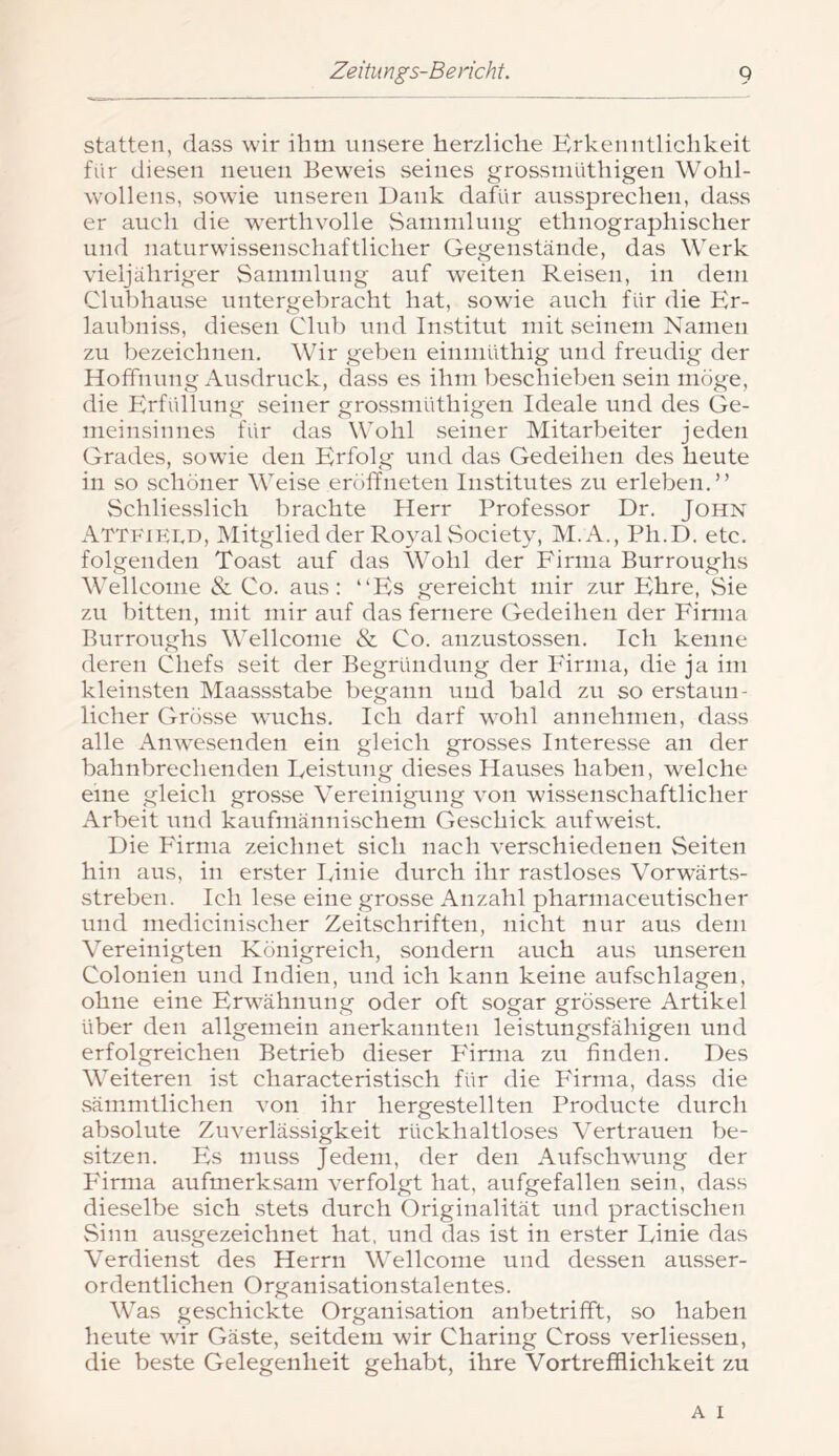 statten, dass wir ihm unsere herzliche Erkenntlichkeit für diesen neuen Beweis seines grossmüthigen Wohl- wollens, sowie unseren Dank dafür aussprechen, dass er auch die werthvolle Sammlung ethnographischer und naturwissenschaftlicher Gegenstände, das Werk vieljähriger Sammlung auf weiten Reisen, in dem Clubhause untergebracht hat, sowie auch für die Kr- lauhniss, diesen Club und Institut mit seinem Namen zu bezeichnen. Wir geben einmüthig und freudig der Hoffnung Ausdruck, dass es ihm beschieben sein möge, die Blrfrdlung seiner grossmüthigen Ideale und des Ge- nieinsinnes für das Wohl seiner Mitarbeiter jeden Grades, sowie den Erfolg und das Gedeihen des heute in so schöner Weise eröffneten Institutes zu erleben,” Schliesslich brachte Herr Professor Dr. John AttfiKt.d, IMitglied der Royal Society, M.A., Ph.D. etc. folgenden Toast auf das Wohl der Firma Burroughs Wellcome & Co. aus: “Es gereicht mir zur Ehre, Sie zu bitten, mit mir auf das fernere Gedeihen der Firma Burroughs Wellcome & Co. anzustossen. Ich kenne deren Chefs seit der Begründung der Firma, die ja im kleinsten Maassstabe begann und bald zu so erstaun- licher Grösse wuchs. Ich darf wohl annehmen, dass alle Anwesenden ein gleich grosses Interesse an der bahnbrechenden Feistung dieses Hauses haben, welche eine gleich grosse Vereinigung von wissenschaftlicher Arbeit und kaufmännischem Geschick aufweist. Die Firma zeichnet sich nach verschiedenen Seiten hin aus, in erster Einie durch ihr rastloses Vorwärts- streben. Ich lese eine grosse Anzahl pharniaceutischer und medicinischer Zeitschriften, nicht nur aus dem Vereinigten Königreich, sondern auch aus unseren Colonien und Indien, und ich kann keine aufschlagen, ohne eine Erwähnung oder oft sogar grössere Artikel über den allgemein anerkannten leistungsfähigen und erfolgreichen Betrieb dieser P'irma zu finden. Des Weiteren ist characteristisch für die P'irma, dass die sämmtlichen von ihr hergestellten Producte durch absolute Zuverlässigkeit rückhaltloses Vertrauen be- sitzen. Es muss Jedem, der den Aufschwung der Firma aufmerksam verfolgt hat, aufgefallen sein, dass dieselbe sich stets durch Originalität und practischen Sinn ausgezeichnet hat, und das ist in erster Linie das Verdienst des Herrn Wellcome und dessen ausser- ordentlichen Organisationstalentes. Was geschickte Organisation anbetrifft, so haben heute wir Gäste, seitdem wir Charing Cross verliessen, die beste Gelegenheit gehabt, ihre Vortrefflichkeit zu