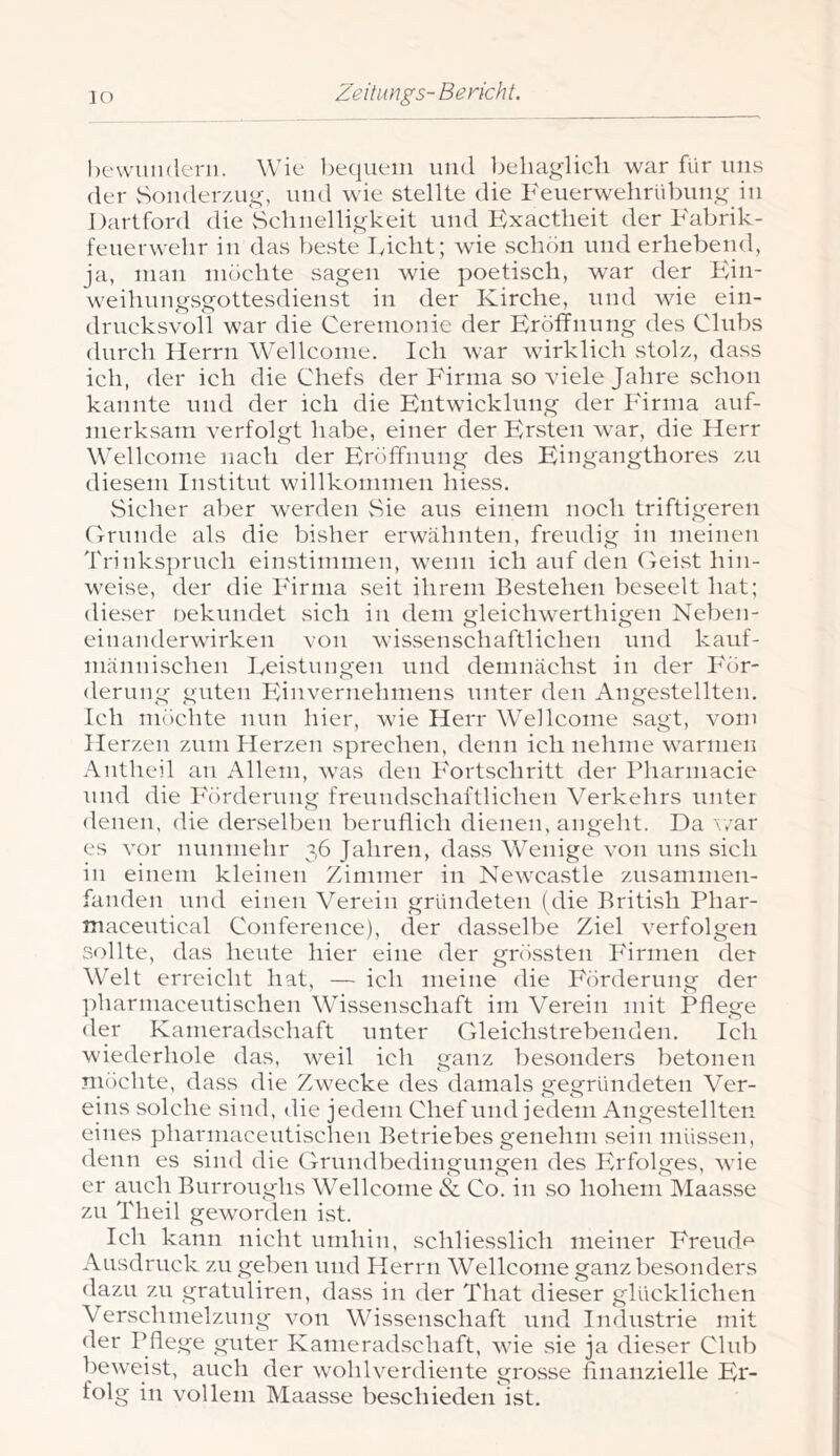 hevvundeni. Wie l^equein uml behaglich war für uns der vSoiider/.ug, und wie stellte die Feiierwehrübung in Dartford die Sehnelligkeit und Kxactheit der Fabrik- fenerwehr in das beste lyicht; wie schon und erhebeiul, ja, man möchte sagen wie poetisch, war der Ein- weihnngsgottesdienst in der Kirche, und wie ein- drucksvoll war die Cerenionie der Eröffnung des Clubs durch Herrn Wellcome. Ich war wirklich stolz, dass ich, der ich die Chefs der Firma so viele Jahre schon kannte und der ich die Entwicklung der Firma auf- merksam verfolgt habe, einer der Ersten war, die Herr Wellcome nach der Eröffnnng des Eingangthores zu diesem Institut willkommen hiess. Sicher aber werden Sie aus einem noch triftigeren Grunde als die bisher erwähnten, freudig in meinen Trinkspruch einstimmen, wenn ich auf den Geist hin- weise, der die Firma seit ihrem Bestehen beseelt hat; dieser oekniidet sich in dem gleichwerthigen Neben- einanderwirken von wissenschaftlichen und kanf- niännischen Leistungen und demnächst in der För- derung guten Piinvernehniens unter den Angestellten. Ich möchte nun hier, wie Herr Wellcome sagt, vom Herzen zum Herzen sprechen, denn ich nehme warmen .\ntheil an Allem, was den Fortschritt der Pharmacie und die Förderung freundschaftlichen Verkehrs unter denen, die derselben bernffich dienen, angeht. Da erar es vor nunmehr 36 Jahren, dass Wenige von uns sich in einem kleinen Zimmer in Newcastle zusaninien- fanden nud einen Verein gründeten (die British Phar- maceutical Conference), der dasselbe Ziel verfolgen sollte, das heute hier eine der gnössten Firmen der W'elt erreicht hat, — ich meine die Förderung der ])harniaceutischen Wissenschaft im Verein mit Pflege der Kameradschaft unter Gleichstrebenden. Ich wiederhole das, weil ich ganz besonders betonen möchte, dass die Zwecke des damals gegründeten Ver- eins solche sind, die jedem Chef und jedem Angestellten eines pharniaceutischen Betriebes genehm sein müssen, denn es sind die Grundbedingungen des Erfolges, wie er auch Burroughs Wellcome & Co. in so hohem Maasse zu Theil geworden ist. Ich kann nicht umhin, schliesslich meiner Freudf^ Ausdruck zu geben und Herrn Wellcome ganz besonders dazu zu gratuliren, dass in der That dieser glücklichen Verschmelzung von Wissenschaft und Industrie mit der Pflege guter Kameradschaft, wie sie ja dieser Club beweist, auch der wohlverdiente grosse finanzielle Er- folg in vollem Maasse beschieden ist.