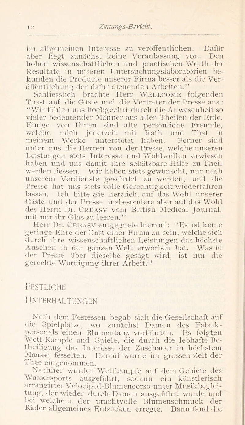 im allgemeinen Interesse zn veröffentlichen. Dafür aber liegt zimächst keine Veranlassung vor. Den hohen wissenschaftlichen und practischen Werth der Resultate in unseren Ihitersuchungslaboratorien be- kunden die Producte unserer Pdriiia besser als die Ver- tiffentlichung der dafür dienenden Arbeiten.” Schliesslich brachte Herr WKPPCOMK folgenden Toast auf die Gäste und die Vertreter der Presse aus : “Wir fühlen uns hochgeehrt durch die Anwesenheit so vieler bedeutender Männer aus allen Theilen der Ph'de. Phnige von Ihnen sind alte persönliche PTevmde, welche mich jederzeit mit Rath und That in meinem Werke unterstützt haben. PArner sind unter uns die Herren von der Presse, Avelche unseren keistungen stets Interesse und Wohlwollen erwiesen haben und uns damit ihre schätzbare Hilfe zn Theil werden Hessen. Wir haben stets gewünscht, nur nach unserem Verdienste geschätzt zu werden, inid die Presse hat uns stets volle Gerechtigkeit wiederfahren lassen. Ich bitte Sie herzlich, auf das Wohl unserer Gäste und der Presse, insbesondere aber auf das Wohl des Herrn Dr. Creasy vom British IMedical Journal, mit mir ihr Glas zu leeren.” Herr Dr. Crj^asv entgegnete hierauf : “P^s ist keine geringe Pdire der Gast einer P'irnia zu sein, welche sich durch ihre wissenschaftlichen Iveistungen das höchste Ansehen in der ganzen Welt erworben hat. Was in der Presse über dieselbe gesagt wird, ist nur die gerechte Würdigung ihrer Arbeit.” Festliche Unterhaltungen Nach dem P'estessen begab sich die Gesellschaft auf die Spielplätze, wo zunächst Damen des Pabrik- ]')ersonals einen Blumentanz vorführten. Es folgten Wett-Kämpfe und -vSpiele, die durch die lebhafte Be- theiligung das Interesse der Zuschauer in höchstem Alaasse fesselten. Darauf wurde im grossen Zelt der Thee eingenommen. Nachher wmrden Wettkämpfe auf dem Gebiete des Wassersports ausgeführt, sodann ein künstlerisch arrangirter Velociped-Blumencorso unter Musikbeglei- tung, der wieder durch Damen ausgeführt wurde und bei welchem der prachtvolle Blumenschmuck der Räder allgemeines Phitzückeii erregte. Dann fand die