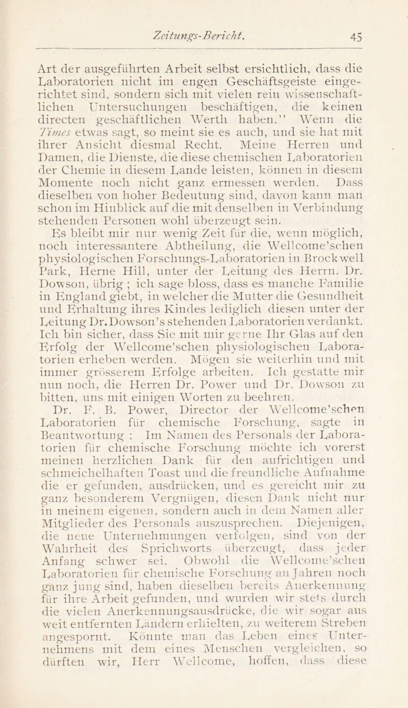 Art der ausgeführten Arbeit selbst ersichtlich, dass die Laboratorien nicht iin engen Geschaftsgeiste einge- richtet sind, sondern sich mit vielen rein wissenschaft- lichen Untersnchnngen beschäftigen, die keinen directen geschäftlichen Werth haben.” Wenn die l'inies etwas sagt, so meint sie es auch, und sie hat mit ihrer Ansicht diesmal Recht. Meine Herren und Damen, die Dienste, die diese chemischen I.aboratorien der Chemie in diesem Lande leisten, können in diesem Momente noch nicht ganz ermessen werden. Dass dieselben von hoher Bedeutung sind, davon kann man schon im Hinblick auf die mit denselben in Verbindung stehenden Personen wohl überzeugt sein. Pis l)leibt mir nur wenig Zeit für die, wenn möglich, noch interessantere Abtheilung, die Wellcome’schen physiologischen P'orschungs-Laboratorien in Brockwell Park, Herne Hill, unter der Leitung des Herrn. Dr, Dowson, übrig ; ich sage bloss, dass es manche P'aniilie in England giebt, in welcher die Mutter die Gesundheit und Erhaltung ihres Kindes lediglich diesen unter der Leitung Dr.Dowson’s stehenden Laboratorien verdankt. Ich bin sicher, da.ss Sie mit mir gerne Ihr Glas auf den Erfolg der Wellconie’schen physiologischen Labora- torien erheben w^erden. ISIögen sie weiterhin und mit immer grösserem Erfolge arbeiten. Ich gestatte mir nun noch, die Herren Dr. Power und Dr. Dowson zu bitten, uns mit einigen Worten zu beehren. Dr. P'. B. Power, Director der Wellcome’schen Laboratorien für clieniische Forschung, sagte in Beantwortung : Im Namen des Personals der Labora- torien für chemische Forschung möchte ich vorerst meinen herzlichen Dank für den aufrichtigen und schmeichelhaften Toast und die freundliche Aufnahme die er gefunden, au.sdrücken, mid es gereicht mir zu ganz besonderem Vergnügen, diesen Dank nicht nur in meinem eigenen, sondern auch in dem Namen aller INIitglieder des Personals auszu.sprechen. Diejenigen, die neue Fnternehniungen verfolgen, sind von der Wahrheit des Sprichworts überzeugt, dass jeder Anfang schwer sei. Obwohl die Wellconie’vSchen Laboratorien für chemische hMrschung an Jahren noch ganz jung sind, haben dieselben bereits Anerkennung für ihre Arbeit gefunden, und wurden wir .stels durch die vielen Anerkennungsausdrücke, die wir sogar aus weit entfernten Ländern erhielten, zu weiterem vStreben angespornt. Könnte man das Leben eines Fnter- nehniens mit dem eines Menschen vergleichen, .so dürften wir, Herr Wellcome, hoffen, da.ss diese