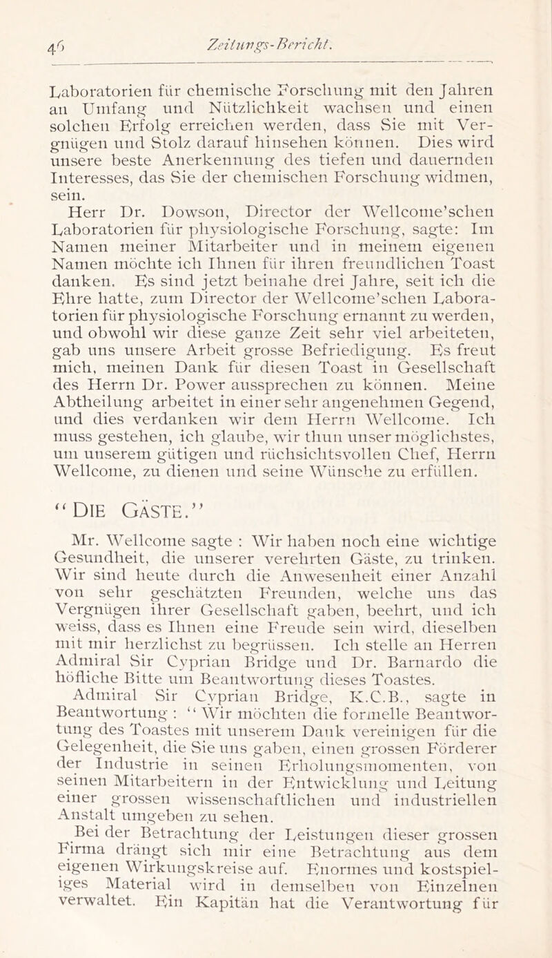 Laboratorien für chemisclie Lorschnng mit den Jahren an Umfang und Nützlichkeit wachsen und einen solchen Erfolg erreichen werden, dass Sie mit Ver- gnügen lind Stolz darauf hinsehen können. Dies wird unsere beste Anerkennung des tiefen und dauernden Interesses, das Sie der chemischen Forschung widmen, sein. Herr Dr. Dowson, Director der Wellconie’schen Laboratorien für physiologische Forschung, sagte: Im Namen meiner Mitarbeiter und in meinem eigenen Namen möchte ich Ihnen für ihren freundlichen Toast danken. Es sind jetzt beinahe drei Jahre, seit ich die Ehre hatte, znni Director der Wellconie’schen Labora- torien für physiologische Forschung ernannt zu werden, und obwohl wir diese ganze Zeit sehr viel arbeiteten, gab lins unsere Arbeit grosse Befriedigung. Es freut mich, meinen Dank für diesen Toast in Gesellschaft des Herrn Dr. Power aUvSsprechen zu können. Meine Abtheilung arbeitet in einer sehr angenehmen Gegend, und dies verdanken wir dem Herrn Wellcome. Ich muss gestehen, ich glaube, wir thnn unser möglichstes, um unserem gütigen und rüchsichtsvollen Chef, Herrn Wellcome, zu dienen und seine Wünsche zu erfidlen. “Die Gäste.” Mr. Wellcome sagte : Wir haben noch eine wichtige Gesundheit, die unserer verehrten Gäste, zu trinken. Wir sind heute durch die xLnwesenheit einer iVnzahl von sehr geschätzten PTennden, welche uns das Vergnügen ihrer Gesellschaft gaben, beehrt, und ich weiss, dass es Ihnen eine Freude sein wird, dieselben mit mir herzlichst zu liegrüssen. Ich stelle an Herren Admiral Sir Cyprian Bridge und Dr. Barnardo die höfliche Bitte um Beantwortung dieses Toastes. Admiral Sir Cyprian Bridge, K.C.B., sagte in Beantwortung : “ Wir möchten die formelle Beantwor- tung des Toastes mit unserem Dank vereinigen für die Gelegenheit, die Sie uns gaben, einen grossen PMrderer der Industrie in seinen Erholnngsmomenten, von seinen Mitarbeitern in der Entwicklung und Iveitung einer grossen wissenschaftlichen und industriellen Anstalt umgeben zu sehen. ^ Bei der Betrachtung der Leistungen dieser grossen Firma drängt sich mir eine Betrachtung aus dem eigenen Wirkungskreise auf. Enormes und kostspiel- iges Material wird in demselbeti von Einzelnen verwaltet. Ein Kapitän hat die Verantwortung für
