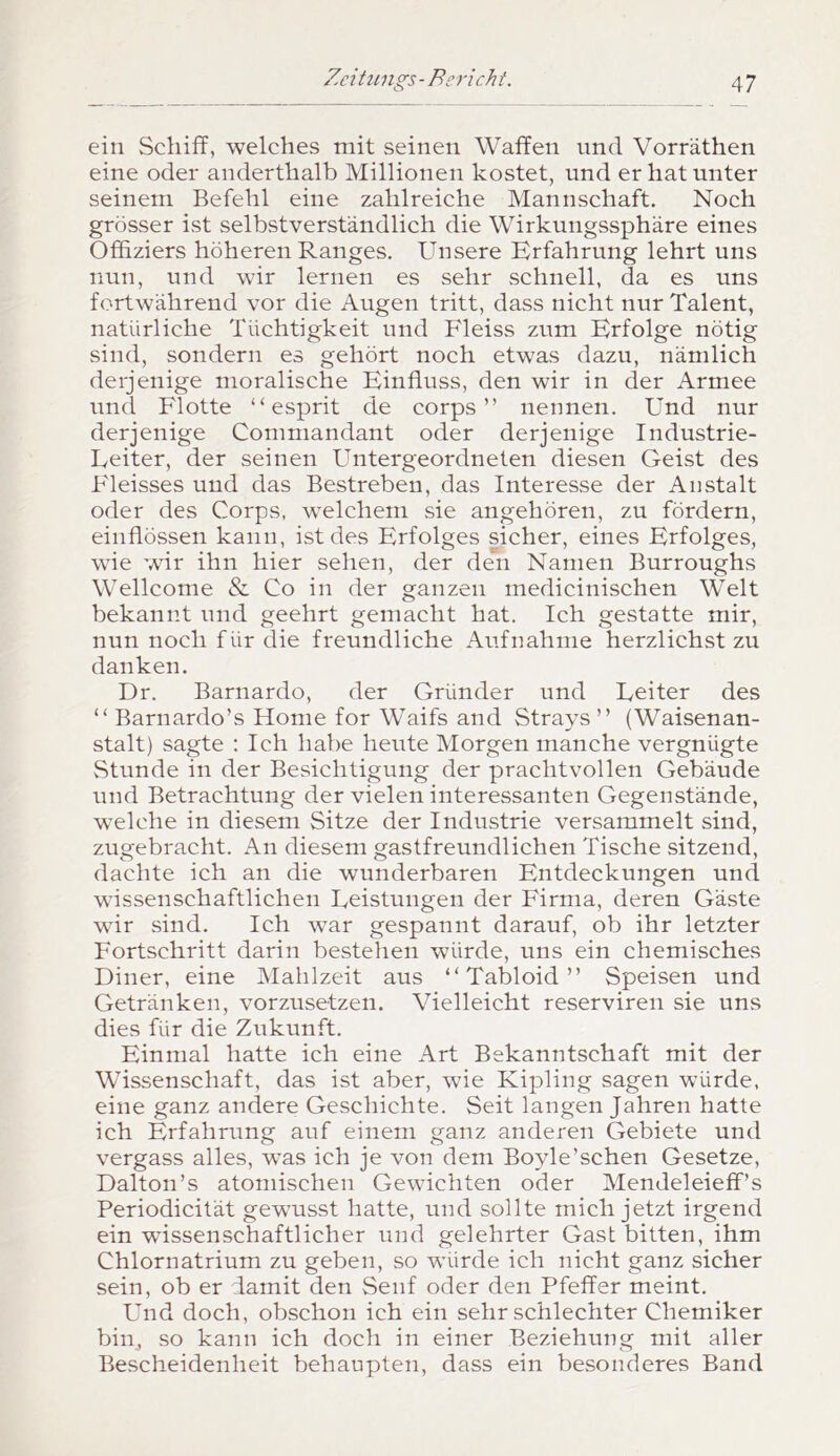ein Schiff, welches mit seinen Waffen und Vorräthen eine oder anderthalb Millionen kostet, und er hat unter seinem Befehl eine zahlreiche Mannschaft. Noch grösser ist selbstverständlich die Wirkungssphäre eines Offiziers höheren Ranges. Unsere Erfahrung lehrt uns nun, und wir lernen es sehr schnell, da es uns fortwährend vor die Augen tritt, dass nicht nur Talent, natürliche Tüchtigkeit und Fleiss zum Erfolge nötig sind, sondern es gehört noch etwas dazu, nämlich derjenige moralische Einfluss, den wir in der Armee und Flotte “ esprit de corps ” neunen. Und nur derjenige Commandant oder derjenige Industrie- Leiter, der seinen L^ntergeordneten diesen Geist des B'leisses und das Bestreben, das Interesse der Anstalt oder des Corps, welchem sie angehören, zu fördern, einflössen kann, ist des Erfolges sicher, eines Erfolges, wie wir ihn hier sehen, der den Namen Burroughs Wellcome & Co in der ganzen medicinischen Welt bekannt und geehrt gemacht hat. Ich gestatte mir, nun noch für die freundliche Aufnahme herzlichst zu danken. Dr. Barnardo, der Gründer und Leiter des “ Barnardo’s Home for Waifs and Strays ” (Waisenan- stalt) sagte : Ich habe heilte Morgen manche vergnügte Stunde in der Besichtigung der prachtvollen Gebäude und Betrachtung der vielen interessanten Gegenstände, welche in diesem Sitze der Industrie versammelt sind, zugebracht. An diesem gastfreundlichen Tische sitzend, dachte ich an die wunderbaren Entdeckungen und wissenschaftlichen Leistungen der Firma, deren Gäste wir sind. Ich war gespannt darauf, ob ihr letzter Fortschritt darin bestehen würde, uns ein chemisches Diner, eine Mahlzeit aus “ Tabloid ” Speisen und Getränken, vorzusetzen. Vielleicht reserviren sie uns dies für die Zukunft. Einmal hatte ich eine Art Bekanntschaft mit der Wissenschaft, das ist aber, wie Kipling sagen würde, eine ganz andere Geschichte. Seit langen Jahren hatte ich Erfahrung auf einem ganz anderen Gebiete und vergass alles, was ich je von dem Boyle’schen Gesetze, Dalton’s atoniischen Gewichten oder Mendeleieff’s Periodicität gewusst hatte, und sollte mich jetzt irgend ein wissenschaftlicher und gelehrter Gast bitten, ihm Chlornatrium zu geben, so würde ich nicht ganz sicher sein, ob er damit den Senf oder den Pfeffer meint. Und doch, obschon ich ein sehr schlechter Chemiker bin, so kann ich doch in einer Beziehung mit aller Bescheidenheit behaupten, dass ein besonderes Band