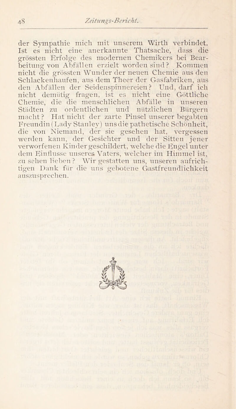 der Sympathie mich mit unserem Wirth verbindet. Ist es nicht eine anerkannte Thatsache, dass die ^^rössten Erfoli^e des modernen Chemikers bei Bear- beitnii von Abfällen erzielt worden sind? Kommen nicht die grössten Wunder der neuen Chemie aus den Schlackenhaufen, aus dem Theer der Gasfabriken, aus den Abfällen der vSeideiispinnereien ? Und, darf ich nicht demütig fragen, ist es nicht eine Göttliche Chemie, die die menschlichen Abfälle in unseren Städten zu ordentlichen und nützlichen Bürgern macht ? Hat nicht der zarte Pinsel unserer begabten Freundin (Uady vStanley) uns die pathetische Schönheit, die von Niemand, der sie gesehen hat, vergessen werden kann, der Gesichter und der Sitten jener verworfenen Kinder geschildert, welche die Engel unter dem Eiidlusse unseres Vaters, w’elcher ini Himmel ist, zu sehen lieben ? Wir gestatten uns, unseren aufrich- tigen Dank für die uns gebotene Gastfreundlichkeit auszusprechen.