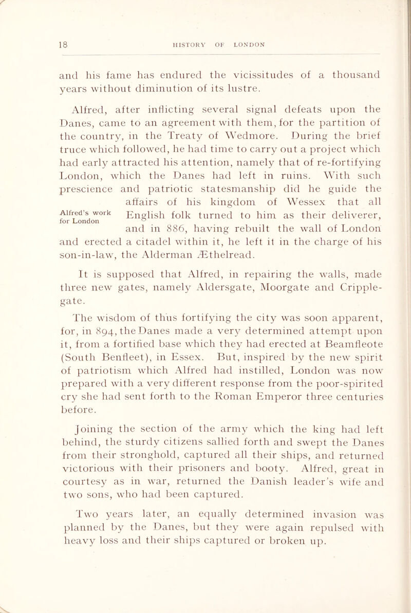 and his fame has endured the vicissitudes of a thousand years without diminution of its lustre. Alfred, after inhicting several signal deteats upon the Danes, came to an agreement with them, for the partition of the country, in the Treaty of Wedmore. During the l^rief truce which followed, he had time to carry out a project which had early attracted his attention, namely that of re-fortifying London, which fhe Danes had left in ruins. With such prescience and patriotic statesmanship did he guide the affairs of his kingdom of Wessex that all Alfred’s work English folk turned to him as their deliverer, and in 886, having rebuilt the wall of London and erected a citadel within it, he left it in the charge of his son-in-law, the Alderman ^Lthelread. It is supposed that Alfred, in repairing the walls, made three new gates, namely Aldersgate, Moorgate and Cripple- gate. The wisdom of thus fortifying the city was soon apparent, for, m 894, the Danes made a very determined attempt upon it, from a fortified base which they had erected at Beamfleote (South Bentleet), in Essex. But, inspired by the new spirit of patriotism which Alfred had insfilled, London was now prepared with a very different response from the poor-spirited cry she had sent forth to the Roman Emperor three centuries before. Joining the section of the army which the king had left behind, the sturdy citizens sallied forth and swept the Danes from their stronghold, captured all their ships, and returned victorious with their prisoners and booty. Alfred, great in courtesy as in war, returned the Danish leader’s wife and two sons, who had been captured. Two years later, an equally determined invasion was planned by the Danes, but they were again repulsed with heavy loss and their ships captured or broken up.