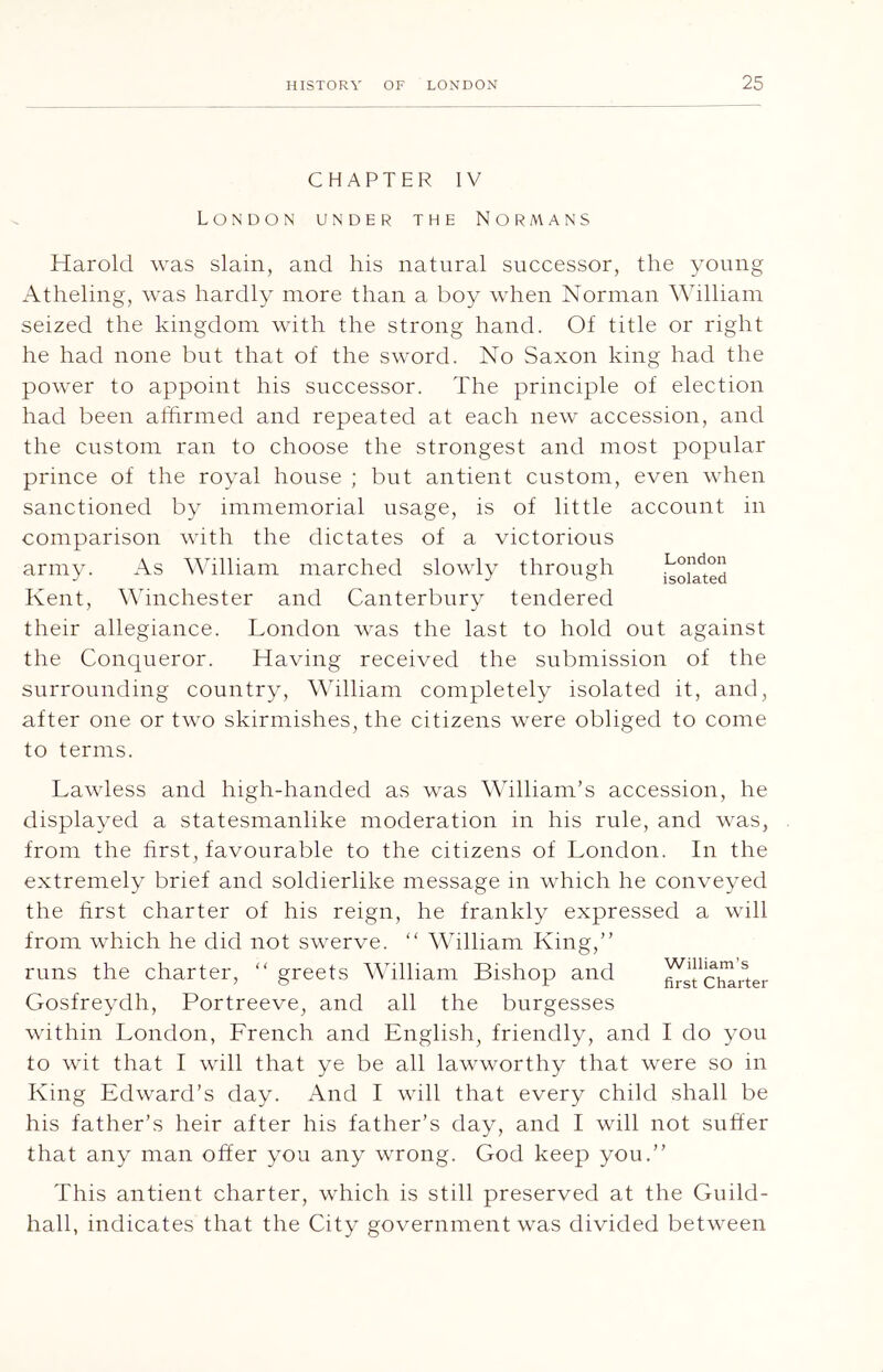 CHAPTER IV London under the Normans Harold was slain, and his natural successor, the young Atheling, was hardly more than a boy when Norman William seized the kingdom with the strong hand. Of title or right he had none but that of the sword. No Saxon king had the power to appoint his successor. The principle of election had been affirmed and repeated at each new accession, and the custom ran to choose the strongest and most popular prince of the royal house ; but antient custom, even when sanctioned by immemorial usage, is of little account in comparison with the dictates of a victorious army. As William marched slowly through isoil'ted Kent, Winchester and Canterbury tendered their allegiance. London was the last to hold out against the Conqueror. Having received the submission of the surrounding country, Ahlliam completely isolated it, and, after one or two skirmishes, the citizens were obliged to come to terms. Lawless and high-handed as was William’s accession, he displayed a statesmanlike moderation in his rule, and was, from the first, favourable to the citizens of London. In the extremely brief and soldierlike message in which he conveyed the first charter of his reign, he frankly expressed a will from which he did not swerve. “ William King,” runs the charter, “ greets William Bishop and ^sfc^'uer Gosfreydh, Portreeve, and all the burgesses within London, French and English, friendly, and I do you to wit that I will that ye be all lawworthy that were so in King Edward’s day. And I will that every child shall be his father’s heir after his father’s day, and I will not suffer that any man offer you any wrong. God keep you.” This antient charter, which is still preserved at the Guild- hall, indicates that the City government was divided between