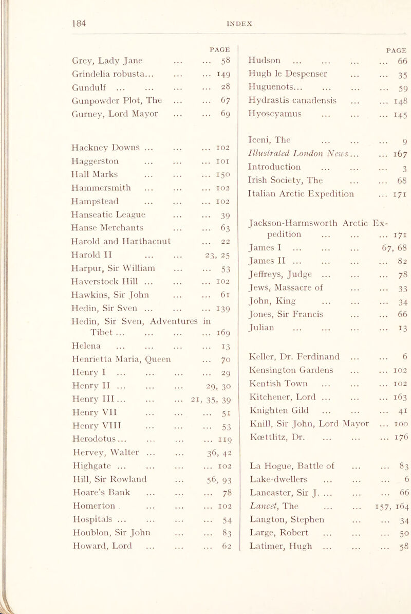 Grey, Lady Jane PAGE ... 58 Grindelia robusta... ... 149 Gundulf ... 28 Gunpowder Plot, The ... 67 Gurney, Lord Mayor ... 69 Hackney Downs ... ... 102 H aggers ton ... lOI Hall Marks ... 150 Hammersmith ... 102 Hampstead ... 102 Hanseatic League ... 39 Hanse Merchants ... 63 Harold and Harthaenut ... 22 Harold II 23, 25 Harpur, Sir William ... 53 Haverstock Hill ... ... 102 Hawkins, Sir John 61 Hedin, Sir Sven ... ... 139 Hedin, Sir Sven, Adventures in Tibet ... ... 169 Helena ... 13 Henrietta Maria, Queen ... 70 Henry I ... 29 Henry II ... 29. 30 Henry HI... ... ... 21 > 35, 39 Henry VH ... 51 Henry VHI ... 53 Herodotus... ... 119 Hervey, Walter ... 36, 42 Highgate ... ... 102 Hill, Sir Rowland 56, 93 Hoare’s Bank ... 78 Homerton ... 102 Hospitals ... ... 54 Houblon, Sir John ... 83 62 Hudson PAGE ... 66 Hugh le Despenser ... 35 Huguenots... ... 59 Hydrastis canadensis ... 148 Hyoscyamus ... 145 Iceni, The 9 Illustrated London News... ... 167 Introduction 3 Irish Society, The ... 68 Italian Arctic Expedition ... 171 Jackson-Harmsworth Arctic Ex- pedition ... 171 James I 67, 68 James II ... ... 82 Jeffreys, Judge ... ... 78 Jews, Massacre of ... 33 John, King ... 34 Jones, Sir Francis ... 66 Julian ... 13 Keller, Dr. F'erdinand 6 Kensington Gardens ... 102 Kentish Town ... 102 Kitchener, Lord ... ... 163 Knighten Gild ... 41 Knill, Sir John, Lord Mayor ... 100 Koettlitz, Dr. ... 176 La Hogue, Battle of ... 83 Lake-dwellers 6 Lancaster, Sir J. ... ... 66 Lancet, The 157, 164 Langton, Stephen ... 34 Large, Robert ... 50 c 0