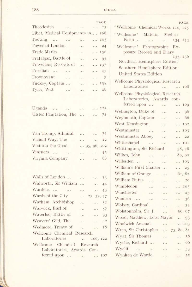 PAGE I Theodosius 13 Tibet, Medical Equipments in ... 168 Tooting 103 Tower of London 24 Trade Marks 150 Trafalgar, Battle of 93 Travellers, Records of 137 Tresilian ... 47 Troynovant 7 ! Tuckey, Captain ... 155 Tyler, Wat 46 , Uganda 123 1 Ulster Plantation, The 71 Van Tromp, Admiral 72 Vicinal Way, The 12 Victoria the Good ... 95, 96, 102 Vintners ... 45 Virginia Company 68 Walls of London ... 13 Walworth, Sir William 44 Wardens ... 43 Wards of the City ••• 27, 37, 47 Warham. Archbishop 52 Warwick, Earl of 57 Waterloo, Battle of 93 Weavers’ Gild, The 43 Wedmore, Treaty of 18 Wellcome Chemical Research Laboratories 106, 122 W ellcome Chemical Research Laboratories, Awards Con- fcrrcd upon ... 107 PAGE ‘ Wellcome’ Chemical Works no, 125 ‘Wellcome’ Materia Medica Farm i34, i43 ‘ Wellcome ’ Photographic Ex- posure Record and Diary 135, 136 Northern Hemisphere Edition Southern Hemisphere Edition United States Edition Wellcome Physiological Research Laboratories ... ... 108 Wellcome Physiological Research Laboratories, Awards con- ferred upon ... ... 109 Wellington, Duke of ... 96 Weymouth, Captain ... 66 West Kensington ... 102 Westminster ... 103 Westminster Abbey ... 22 Whitechapel ... lOI Whittington, Sir Richard 38, 48 Wilkes, John 89, 90 Willesden ... ... 103 William’s First Charter ... ... 25 William of Orange 61, 82 William Rufus ... 20 Wimbledon ... 103 Winchester ... 25 Windsor ... ... 36 Wolsey, Cardinal • 54 Wolstonholm, Sir J. 66, 67 Wood, Matthew, Lord Mayor ••• 93 Woolwich Arsenal ... 103 Wren, Sir Christopher ... 75 , 80, 81 Wyat, Sir Thomas ... 58 M'yche, Richard ... ... 66 Wyclif ... 53 Wynken de Worde ... 51