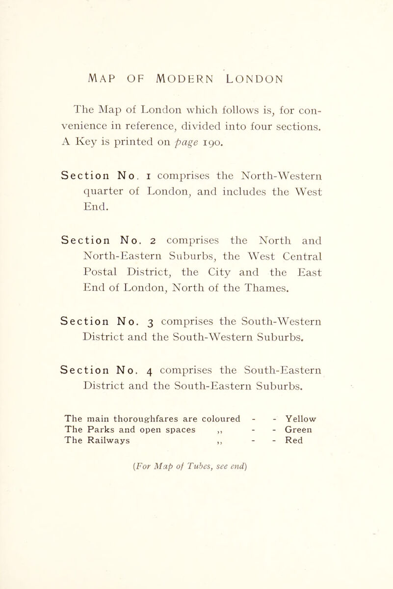 Map of modern London The Map of London which follows is, for con- venience in reference, divided into four sections. A Key is printed on page 190. Section No. i comprises the North-Western quarter of London, and includes the West End. Section No. 2 comprises the North and North-Eastern Suburbs, the West Central Postal District, the City and the East End of London, North of the Thames. Section No. 3 comprises the South-Western District and the South-Western Suburbs. Section No. 4 comprises the South-Eastern District and the South-Eastern Suburbs. The main thoroug-hfares are coloured - - Yellow The Parks and open spaces ,, - - Green The Railways ,, - - Red {For Map of Tubes, see end)